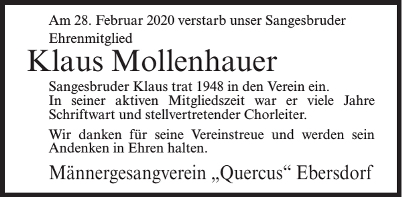 <p>Am 28. Februar 2020 verstarb unser Sangesbruder<br />Ehrenmitglied</p><p>Klaus Mollenhauer</p><p>Sangesbruder Klaus trat 1948 in den Verein ein.<br />In seiner aktiven Mitgliedszeit war er viele Jahre<br />Schriftwart und stellvertretender Chorleiter.<br />Wir danken für seine Vereinstreue und werden sein<br />Andenken in Ehren halten.</p><p>Männergesangverein „Quercus“ Ebersdorf</p>