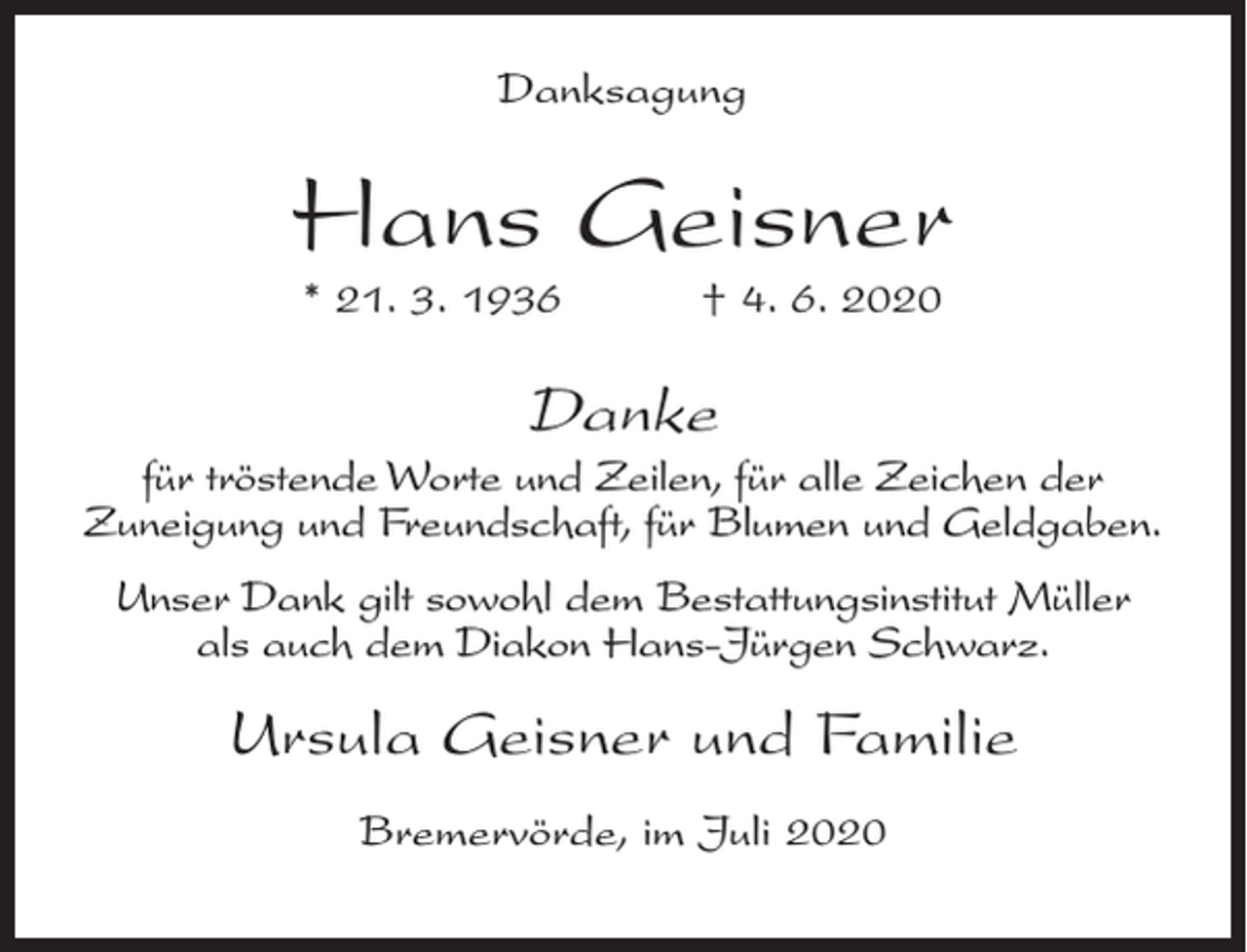 <p>Danksagung</p><p>Hans Geisner<br />* 21. 3. 1936</p><p>† 4. 6. 2020</p><p>Danke<br />für tröstende Worte und Zeilen, für alle Zeichen der<br />Zuneigung und Freundschaft, für Blumen und Geldgaben.<br />Unser Dank gilt sowohl dem Bestattungsinstitut Müller<br />als auch dem Diakon Hans-Jürgen Schwarz.</p><p>Ursula Geisner und Familie<br />Bremervörde, im Juli 2020</p>