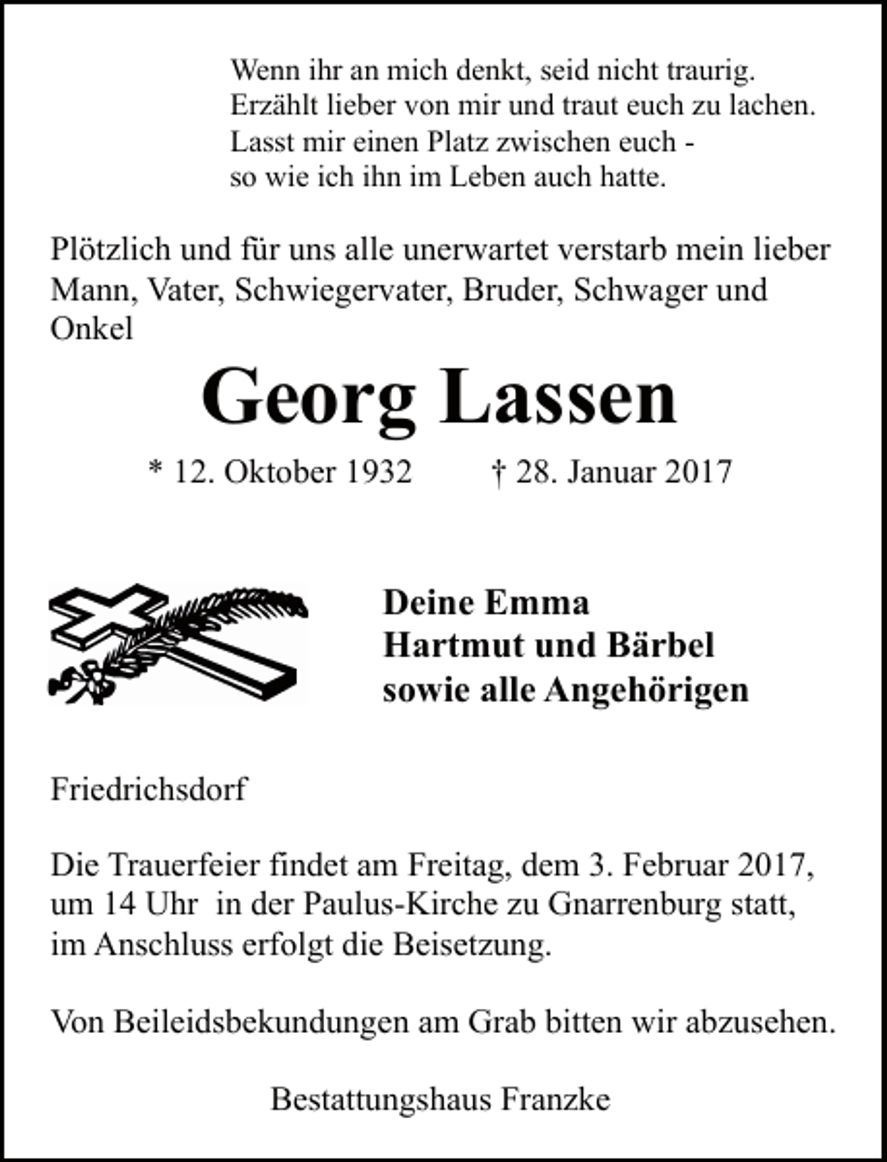 <p>Wenn ihr an mich denkt, seid nicht traurig.<br />Erzählt lieber von mir und traut euch zu lachen.<br />Lasst mir einen Platz zwischen euch so wie ich ihn im Leben auch hatte.</p><p>Plötzlich und für uns alle unerwartet verstarb mein lieber<br />Mann, Vater, Schwiegervater, Bruder, Schwager und<br />Onkel</p><p>Georg Lassen</p><p>* 12. Oktober 1932</p><p>† 28. Januar 2017</p><p>Deine Emma<br />Hartmut und Bärbel<br />sowie alle Angehörigen<br />Friedrichsdorf<br />Die Trauerfeier findet am Freitag, dem 3. Februar 2017,<br />um 14 Uhr in der Paulus-Kirche zu Gnarrenburg statt,<br />im Anschluss erfolgt die Beisetzung.<br />Von Beileidsbekundungen am Grab bitten wir abzusehen.<br />Bestattungshaus Franzke</p>