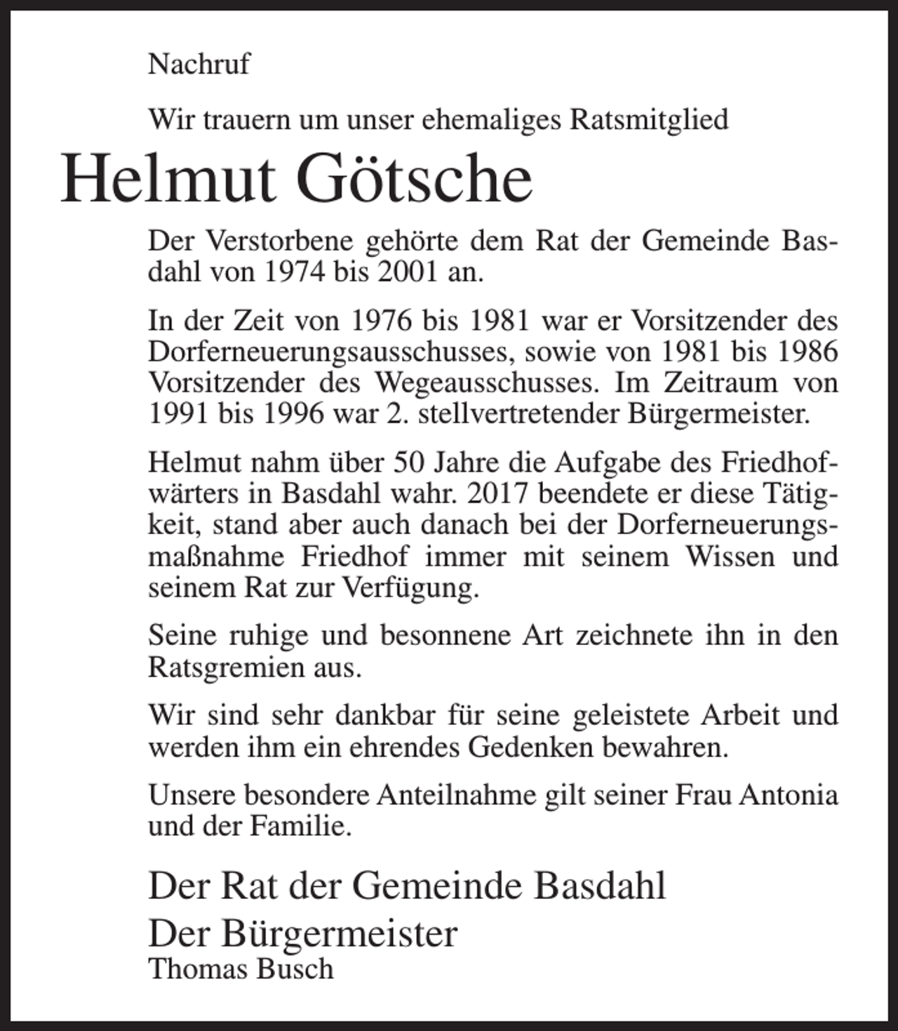 <p>Nachruf<br />Wir trauern um unser ehemaliges Ratsmitglied</p><p>Helmut Götsche<br />Der Verstorbene gehörte dem Rat der Gemeinde Basdahl von 1974 bis 2001 an.<br />In der Zeit von 1976 bis 1981 war er Vorsitzender des<br />Dorferneuerungsausschusses, sowie von 1981 bis 1986<br />Vorsitzender des Wegeausschusses. Im Zeitraum von<br />1991 bis 1996 war 2. stellvertretender Bürgermeister.<br />Helmut nahm über 50 Jahre die Aufgabe des Friedhofwärters in Basdahl wahr. 2017 beendete er diese Tätigkeit, stand aber auch danach bei der Dorferneuerungsmaßnahme Friedhof immer mit seinem Wissen und<br />seinem Rat zur Verfügung.<br />Seine ruhige und besonnene Art zeichnete ihn in den<br />Ratsgremien aus.<br />Wir sind sehr dankbar für seine geleistete Arbeit und<br />werden ihm ein ehrendes Gedenken bewahren.<br />Unsere besondere Anteilnahme gilt seiner Frau Antonia<br />und der Familie.</p><p>Der Rat der Gemeinde Basdahl<br />Der Bürgermeister<br />Thomas Busch</p>
