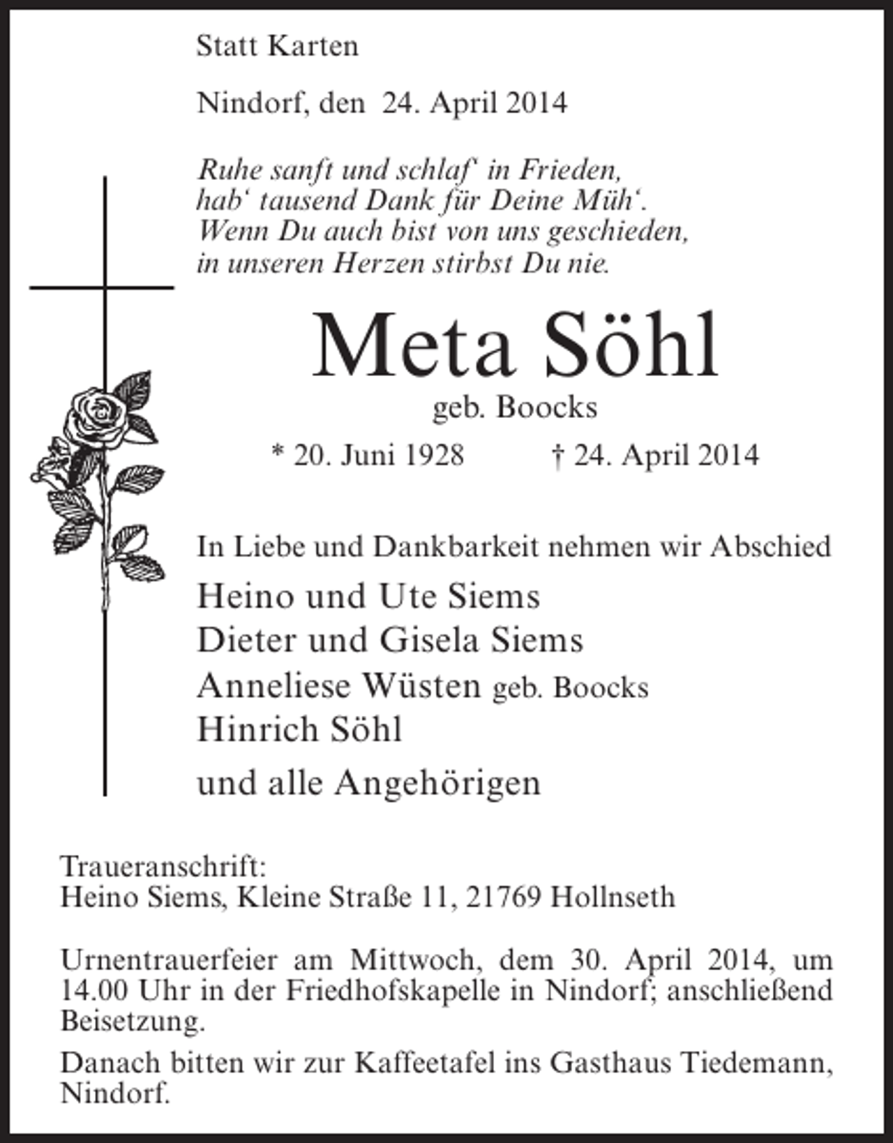 <p>Statt Karten<br />Nindorf, den 24. April 2014<br />Ruhe sanft und schlaf‘ in Frieden,<br />hab‘ tausend Dank für Deine Müh‘.<br />Wenn Du auch bist von uns geschieden,<br />in unseren Herzen stirbst Du nie.</p><p>Meta Söhl<br />geb. Boocks</p><p>* 20. Juni 1928</p><p>† 24. April 2014</p><p>In Liebe und Dankbarkeit nehmen wir Abschied</p><p>Heino und Ute Siems<br />Dieter und Gisela Siems<br />Anneliese Wüsten geb. Boocks<br />Hinrich Söhl<br />und alle Angehörigen<br />Traueranschrift:<br />Heino Siems, Kleine Straße 11, 21769 Hollnseth<br />Urnentrauerfeier am Mittwoch, dem 30. April 2014, um<br />14.00 Uhr in der Friedhofskapelle in Nindorf; anschließend<br />Beisetzung.<br />Danach bitten wir zur Kaffeetafel ins Gasthaus Tiedemann,<br />Nindorf.</p>