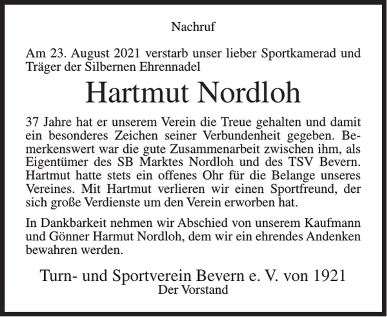 <p>Nachruf<br />Am 23. August 2021 verstarb unser lieber Sportkamerad und<br />Träger der Silbernen Ehrennadel</p><p>Hartmut Nordloh<br />37 Jahre hat er unserem Verein die Treue gehalten und damit<br />ein besonderes Zeichen seiner Verbundenheit gegeben. Bemerkenswert war die gute Zusammenarbeit zwischen ihm, als<br />Eigentümer des SB Marktes Nordloh und des TSV Bevern.<br />Hartmut hatte stets ein offenes Ohr für die Belange unseres<br />Vereines. Mit Hartmut verlieren wir einen Sportfreund, der<br />sich große Verdienste um den Verein erworben hat.<br />In Dankbarkeit nehmen wir Abschied von unserem Kaufmann<br />und Gönner Harmut Nordloh, dem wir ein ehrendes Andenken<br />bewahren werden.</p><p>Turn- und Sportverein Bevern e. V. von 1921<br />Der Vorstand</p>