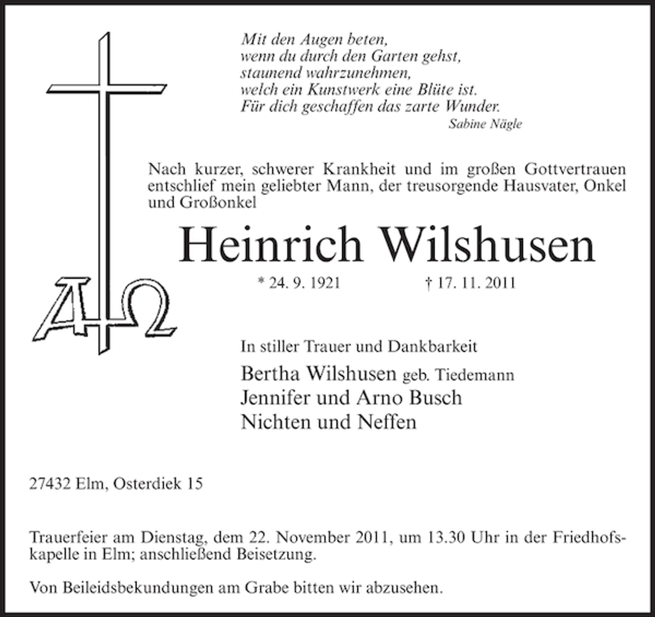 <p>Mit den Augen beten,<br />wenn du durch den Garten gehst,<br />staunend wahrzunehmen,<br />welch ein Kunstwerk eine Blüte ist.<br />Für dich geschaffen das zarte Wunder.<br />Sabine Nägle</p><p>Nach kurzer, schwerer Krankheit und im großen Gottvertrauen<br />entschlief mein geliebter Mann, der treusorgende Hausvater, Onkel<br />und Großonkel</p><p>Heinrich Wilshusen<br />* 24. 9. 1921</p><p>† 17. 11. 2011</p><p>In stiller Trauer und Dankbarkeit</p><p>Bertha Wilshusen geb. Tiedemann<br />Jennifer und Arno Busch<br />Nichten und Neffen<br />27432 Elm, Osterdiek 15<br />Trauerfeier am Dienstag, dem 22. November 2011, um 13.30 Uhr in der Friedhofskapelle in Elm; anschließend Beisetzung.<br />Von Beileidsbekundungen am Grabe bitten wir abzusehen.</p>