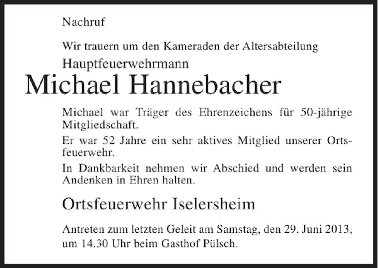 <p>Nachruf<br />Wir trauern um den Kameraden der Altersabteilung</p><p>Hauptfeuerwehrmann</p><p>Michael Hannebacher<br />Michael war Träger des Ehrenzeichens für 50-jährige<br />Mitgliedschaft.<br />Er war 52 Jahre ein sehr aktives Mitglied unserer Ortsfeuerwehr.<br />In Dankbarkeit nehmen wir Abschied und werden sein<br />Andenken in Ehren halten.</p><p>Ortsfeuerwehr Iselersheim<br />Antreten zum letzten Geleit am Samstag, den 29. Juni 2013,<br />um 14.30 Uhr beim Gasthof Pülsch.</p>