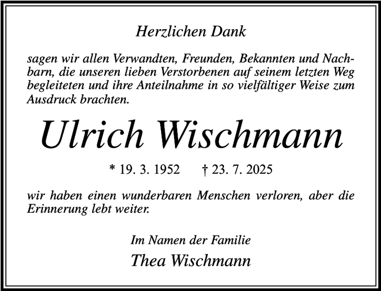 <p>Herzlichen Dank<br />sagen wir allen Verwandten, Freunden, Bekannten und Nachbarn, die unseren lieben Verstorbenen auf seinem letzten Weg<br />begleiteten und ihre Anteilnahme in so vielfältiger Weise zum<br />Ausdruck brachten.</p><p>Ulrich Wischmann<br />* 19. 3. 1952</p><p>† 23. 7. 2025</p><p>wir haben einen wunderbaren Menschen verloren, aber die<br />Erinnerung lebt weiter.<br />Im Namen der Familie</p><p>Thea Wischmann</p>