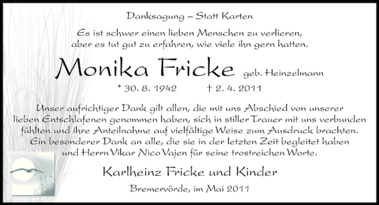 <p>Danksagung – Statt Karten Es ist schwer einen lieben Menschen zu verlieren, aber es tut gut zu erfahren, wie viele ihn gern hatten.</p><p>Monika Fricke<br />* 30. 8. 1942</p><p>geb. Heinzelmann † 2. 4. 2011</p><p>Unser aufrichtiger Dank gilt allen, die mit uns Abschied von unserer lieben Entschlafenen genommen haben, sich in stiller Trauer mit uns verbunden fühlten und ihre Anteilnahme auf vielfältige Weise zum Ausdruck brachten. Ein besonderer Dank an alle, die sie in der letzten Zeit begleitet haben und Herrn Vikar Nico Vajen für seine trostreichen Worte.</p><p>Karlheinz Fricke und Kinder<br />Bremervörde, im Mai 2011</p>