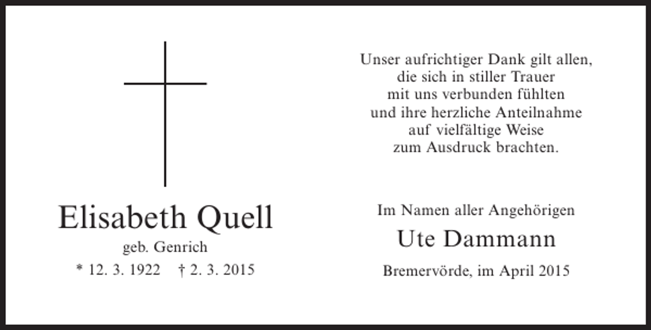 <p>Unser aufrichtiger Dank gilt allen,<br />die sich in stiller Trauer<br />mit uns verbunden fühlten<br />und ihre herzliche Anteilnahme<br />auf vielfältige Weise<br />zum Ausdruck brachten.</p><p>Elisabeth Quell<br />geb. Genrich<br />* 12. 3. 1922 † 2. 3. 2015</p><p>Im Namen aller Angehörigen</p><p>Ute Dammann<br />Bremervörde, im April 2015</p>