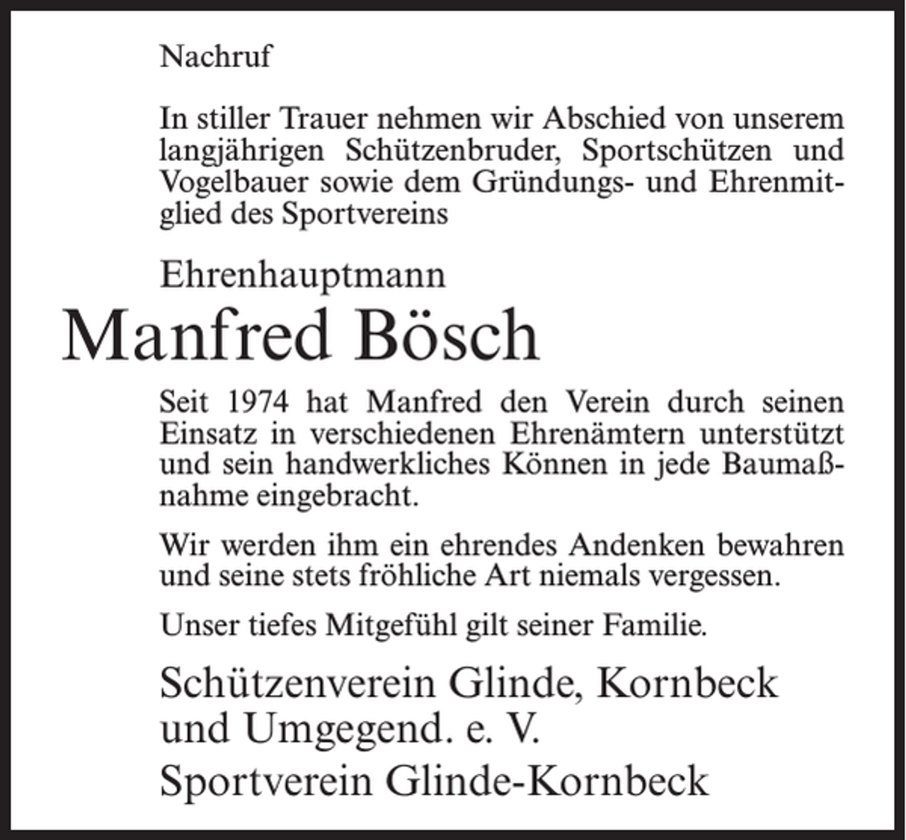 <p>Nachruf<br />In stiller Trauer nehmen wir Abschied von unserem<br />langjährigen Schützenbruder, Sportschützen und<br />Vogelbauer sowie dem Gründungs- und Ehrenmitglied des Sportvereins</p><p>Ehrenhauptmann</p><p>Manfred Bösch<br />Seit 1974 hat Manfred den Verein durch seinen<br />Einsatz in verschiedenen Ehrenämtern unterstützt<br />und sein handwerkliches Können in jede Baumaßnahme eingebracht.<br />Wir werden ihm ein ehrendes Andenken bewahren<br />und seine stets fröhliche Art niemals vergessen.<br />Unser tiefes Mitgefühl gilt seiner Familie.</p><p>Schützenverein Glinde, Kornbeck<br />und Umgegend. e. V.<br />Sportverein Glinde-Kornbeck</p>