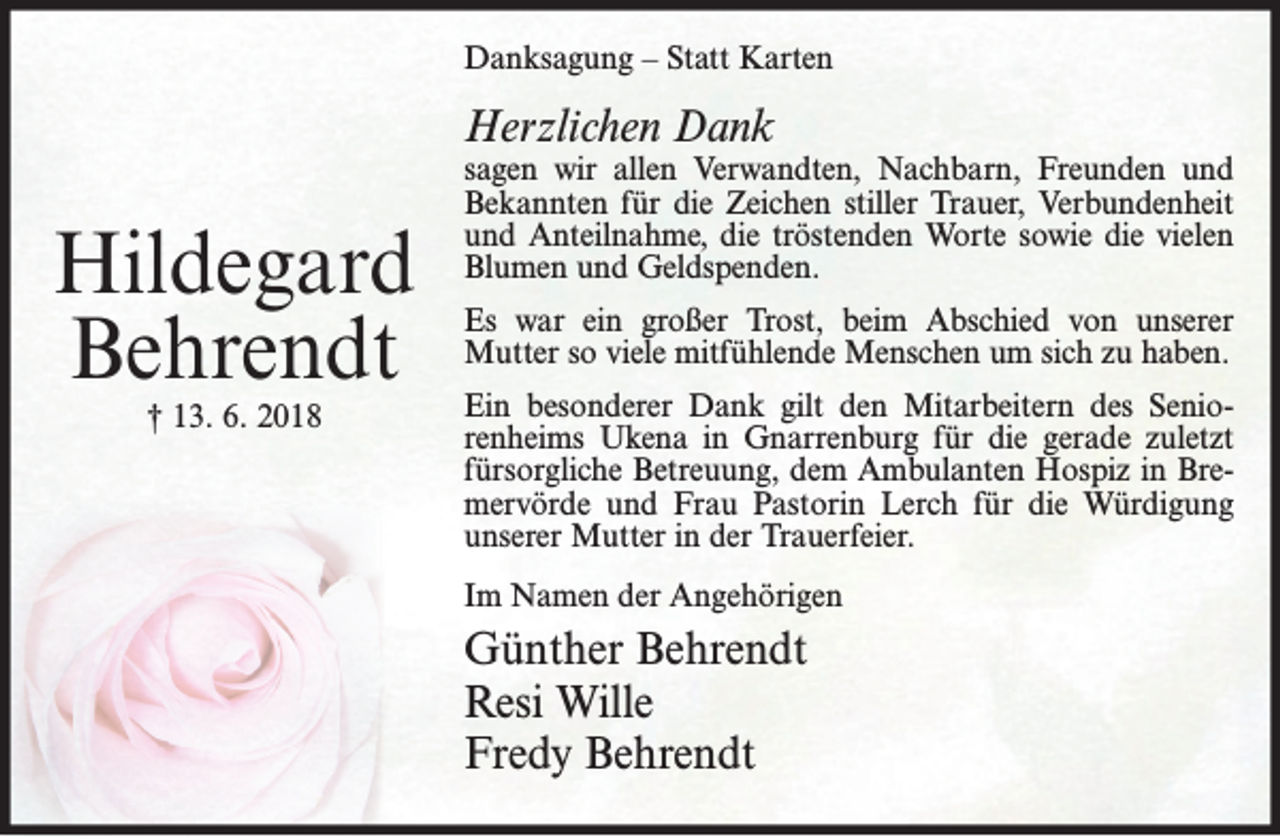 <p>Danksagung – Statt Karten</p><p>Herzlichen Dank</p><p>Hildegard<br />Behrendt<br />† 13. 6. 2018</p><p>sagen wir allen Verwandten, Nachbarn, Freunden und<br />Bekannten für die Zeichen stiller Trauer, Verbundenheit<br />und Anteilnahme, die tröstenden Worte sowie die vielen<br />Blumen und Geldspenden.<br />Es war ein großer Trost, beim Abschied von unserer<br />Mutter so viele mitfühlende Menschen um sich zu haben.<br />Ein besonderer Dank gilt den Mitarbeitern des Seniorenheims Ukena in Gnarrenburg für die gerade zuletzt<br />fürsorgliche Betreuung, dem Ambulanten Hospiz in Bremervörde und Frau Pastorin Lerch für die Würdigung<br />unserer Mutter in der Trauerfeier.<br />Im Namen der Angehörigen</p><p>Günther Behrendt<br />Resi Wille<br />Fredy Behrendt</p>