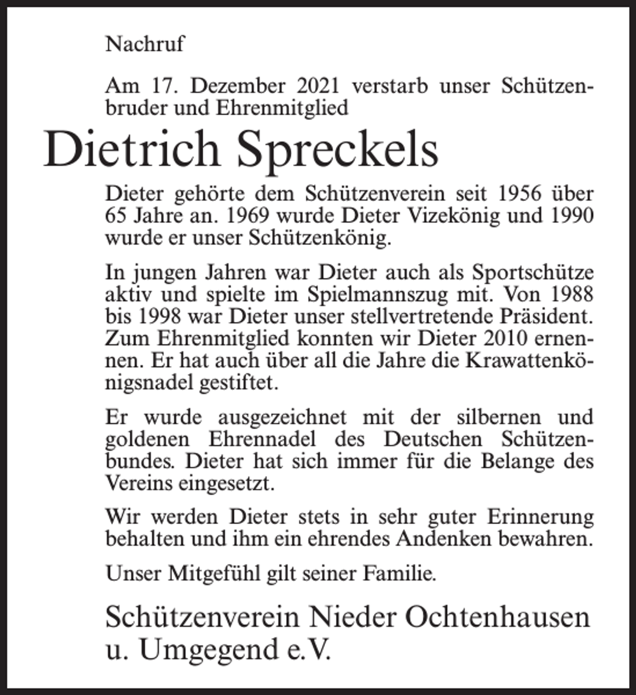 <p>Nachruf<br />Am 17. Dezember 2021 verstarb unser Schützenbruder und Ehrenmitglied</p><p>Dietrich Spreckels</p><p>Dieter gehörte dem Schützenverein seit 1956 über<br />65 Jahre an. 1969 wurde Dieter Vizekönig und 1990<br />wurde er unser Schützenkönig.<br />In jungen Jahren war Dieter auch als Sportschütze<br />aktiv und spielte im Spielmannszug mit. Von 1988<br />bis 1998 war Dieter unser stellvertretende Präsident.<br />Zum Ehrenmitglied konnten wir Dieter 2010 ernennen. Er hat auch über all die Jahre die Krawattenkönigsnadel gestiftet.<br />Er wurde ausgezeichnet mit der silbernen und<br />goldenen Ehrennadel des Deutschen Schützenbundes. Dieter hat sich immer für die Belange des<br />Vereins eingesetzt.<br />Wir werden Dieter stets in sehr guter Erinnerung<br />behalten und ihm ein ehrendes Andenken bewahren.<br />Unser Mitgefühl gilt seiner Familie.</p><p>Schützenverein Nieder Ochtenhausen<br />u. Umgegend e.V.</p>