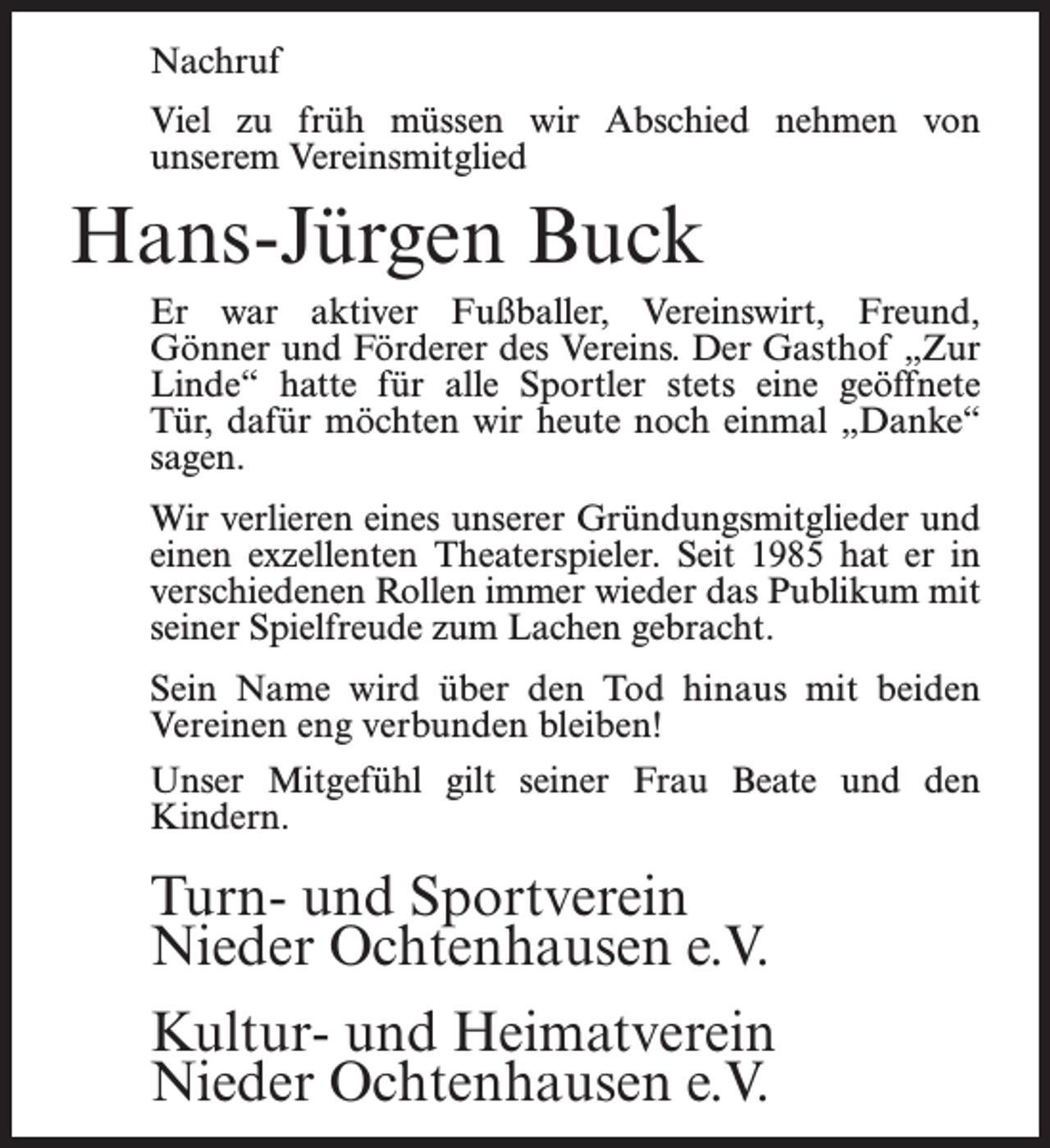 <p>Nachruf<br />Viel zu früh müssen wir Abschied nehmen von<br />unserem Vereinsmitglied</p><p>Hans-Jürgen Buck<br />Er war aktiver Fußballer, Vereinswirt, Freund,<br />Gönner und Förderer des Vereins. Der Gasthof „Zur<br />Linde“ hatte für alle Sportler stets eine geöffnete<br />Tür, dafür möchten wir heute noch einmal „Danke“<br />sagen.<br />Wir verlieren eines unserer Gründungsmitglieder und<br />einen exzellenten Theaterspieler. Seit 1985 hat er in<br />verschiedenen Rollen immer wieder das Publikum mit<br />seiner Spielfreude zum Lachen gebracht.<br />Sein Name wird über den Tod hinaus mit beiden<br />Vereinen eng verbunden bleiben!<br />Unser Mitgefühl gilt seiner Frau Beate und den<br />Kindern.</p><p>Turn- und Sportverein<br />Nieder Ochtenhausen e.V.<br />Kultur- und Heimatverein<br />Nieder Ochtenhausen e.V.</p>