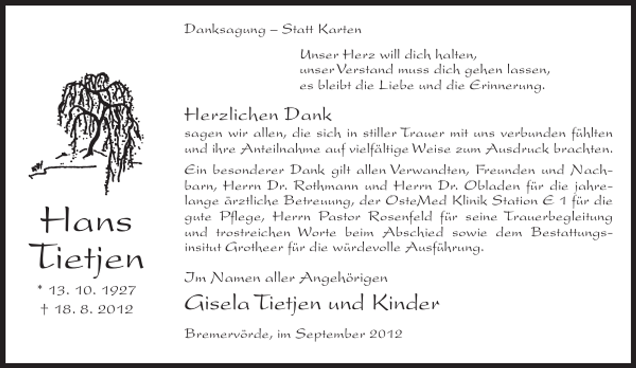 <p>Danksagung – Statt Karten<br />Unser Herz will dich halten,<br />unser Verstand muss dich gehen lassen,<br />es bleibt die Liebe und die Erinnerung.</p><p>Herzlichen Dank</p><p>Hans<br />Tietjen<br />* 13. 10. 1927<br />† 18. 8. 2012</p><p>sagen wir allen, die sich in stiller Trauer mit uns verbunden fühlten<br />und ihre Anteilnahme auf vielfältige Weise zum Ausdruck brachten.<br />Ein besonderer Dank gilt allen Verwandten, Freunden und Nachbarn, Herrn Dr. Rothmann und Herrn Dr. Obladen für die jahrelange ärztliche Betreuung, der OsteMed Klinik Station E 1 für die<br />gute Pflege, Herrn Pastor Rosenfeld für seine Trauerbegleitung<br />und trostreichen Worte beim Abschied sowie dem Bestattungsinsitut Grotheer für die würdevolle Ausführung.</p><p>Im Namen aller Angehörigen</p><p>Gisela Tietjen und Kinder<br />Bremervörde, im September 2012</p>