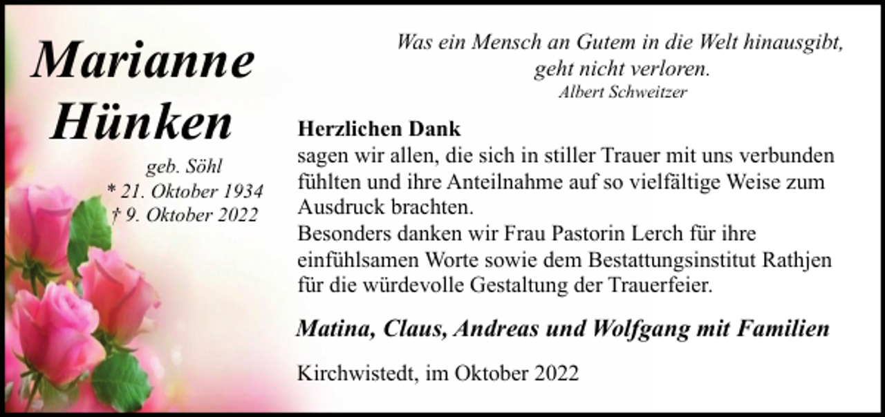 <p>Marianne<br />Hünken</p><p>geb. Söhl<br />* 21. Oktober 1934<br />† 9. Oktober 2022</p><p>Was ein Mensch an Gutem in die Welt hinausgibt,<br />geht nicht verloren.<br />Albert Schweitzer</p><p>Herzlichen Dank<br />sagen wir allen, die sich in stiller Trauer mit uns verbunden<br />fühlten und ihre Anteilnahme auf so vielfältige Weise zum<br />Ausdruck brachten.<br />Besonders danken wir Frau Pastorin Lerch für ihre<br />einfühlsamen Worte sowie dem Bestattungsinstitut Rathjen<br />für die würdevolle Gestaltung der Trauerfeier.</p><p>Matina, Claus, Andreas und Wolfgang mit Familien<br />Kirchwistedt, im Oktober 2022</p>