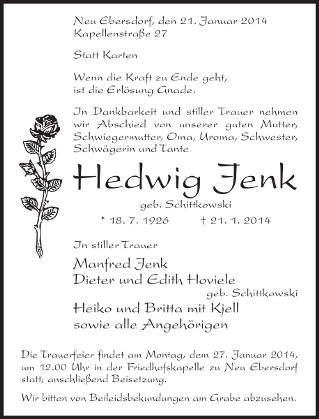 <p>Neu Ebersdorf, den 21. Januar 2014<br />Kapellenstraße 27<br />Statt Karten<br />Wenn die Kraft zu Ende geht,<br />ist die Erlösung Gnade.<br />In Dankbarkeit und stiller Trauer nehmen<br />wir Abschied von unserer guten Mutter,<br />Schwiegermutter, Oma, Uroma, Schwester,<br />Schwägerin und Tante</p><p>Hedwig Jenk<br />geb. Schittkowski<br />* 18. 7. 1926 † 21. 1. 2014</p><p>In stiller Trauer</p><p>Manfred Jenk<br />Dieter und Edith Hoviele</p><p>geb. Schittkowski</p><p>Heiko und Britta mit Kjell<br />sowie alle Angehörigen</p><p>Die Trauerfeier findet am Montag, dem 27. Januar 2014,<br />um 12.00 Uhr in der Friedhofskapelle zu Neu Ebersdorf<br />statt; anschließend Beisetzung.<br />Wir bitten von Beileidsbekundungen am Grabe abzusehen.</p>
