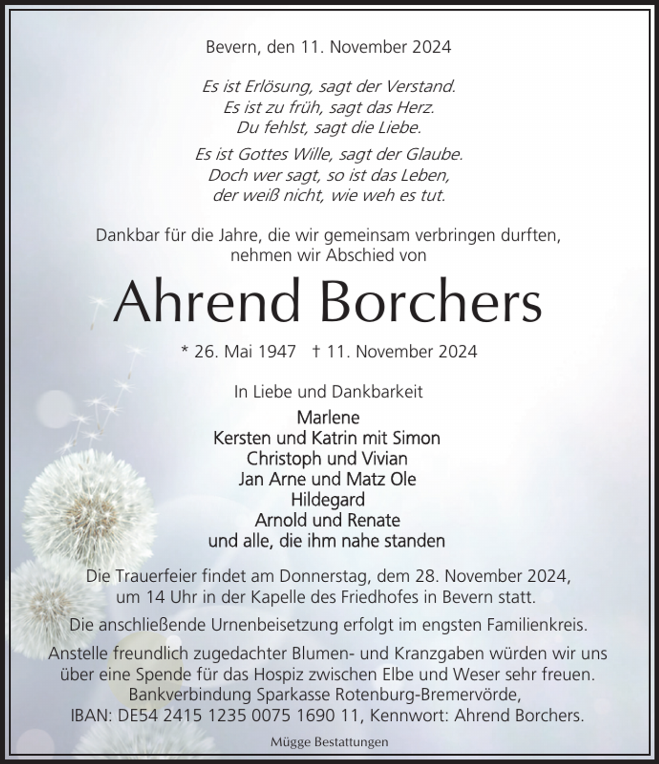 <p>Bevern, den 11. November 2024</p><p>Es ist Erlösung, sagt der Verstand.<br />Es ist zu früh, sagt das Herz.<br />Du fehlst, sagt die Liebe.<br />Es ist Gottes Wille, sagt der Glaube.<br />Doch wer sagt, so ist das Leben,<br />der weiß nicht, wie weh es tut.<br />Dankbar für die Jahre, die wir gemeinsam verbringen durften,<br />nehmen wir Abschied von</p><p>Ahrend Borchers<br />* 26. Mai 1947 † 11. November 2024<br />In Liebe und Dankbarkeit</p><p>Die Trauerfeier findet am Donnerstag, dem 28. November 2024,<br />um 14 Uhr in der Kapelle des Friedhofes in Bevern statt.<br />Die anschließende Urnenbeisetzung erfolgt im engsten Familienkreis.<br />Anstelle freundlich zugedachter Blumen- und Kranzgaben würden wir uns<br />über eine Spende für das Hospiz zwischen Elbe und Weser sehr freuen.<br />Bankverbindung Sparkasse Rotenburg-Bremervörde,<br />IBAN: DE54 2415 1235 0075 1690 11, Kennwort: Ahrend Borchers.<br />Mügge Bestattungen</p>