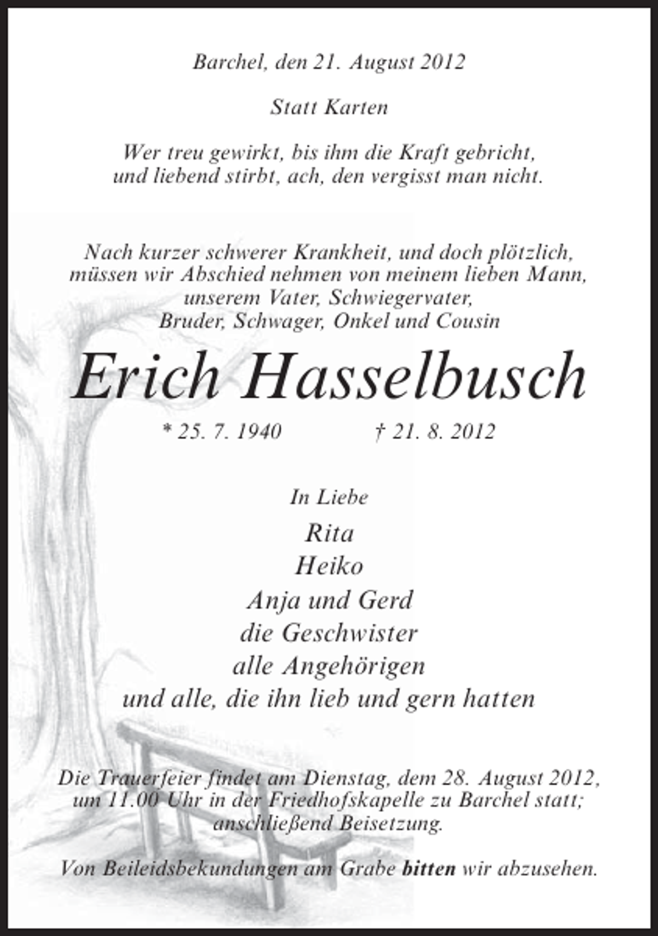 <p>Barchel, den 21. August 2012<br />Statt Karten<br />Wer treu gewirkt, bis ihm die Kraft gebricht,<br />und liebend stirbt, ach, den vergisst man nicht.<br />Nach kurzer schwerer Krankheit, und doch plötzlich,<br />müssen wir Abschied nehmen von meinem lieben Mann,<br />unserem Vater, Schwiegervater,<br />Bruder, Schwager, Onkel und Cousin</p><p>Erich Hasselbusch<br />* 25. 7. 1940</p><p>† 21. 8. 2012<br />In Liebe</p><p>Rita<br />Heiko<br />Anja und Gerd<br />die Geschwister<br />alle Angehörigen<br />und alle, die ihn lieb und gern hatten<br />Die Trauerfeier findet am Dienstag, dem 28. August 2012,<br />um 11.00 Uhr in der Friedhofskapelle zu Barchel statt;<br />anschließend Beisetzung.<br />Von Beileidsbekundungen am Grabe bitten wir abzusehen.</p>