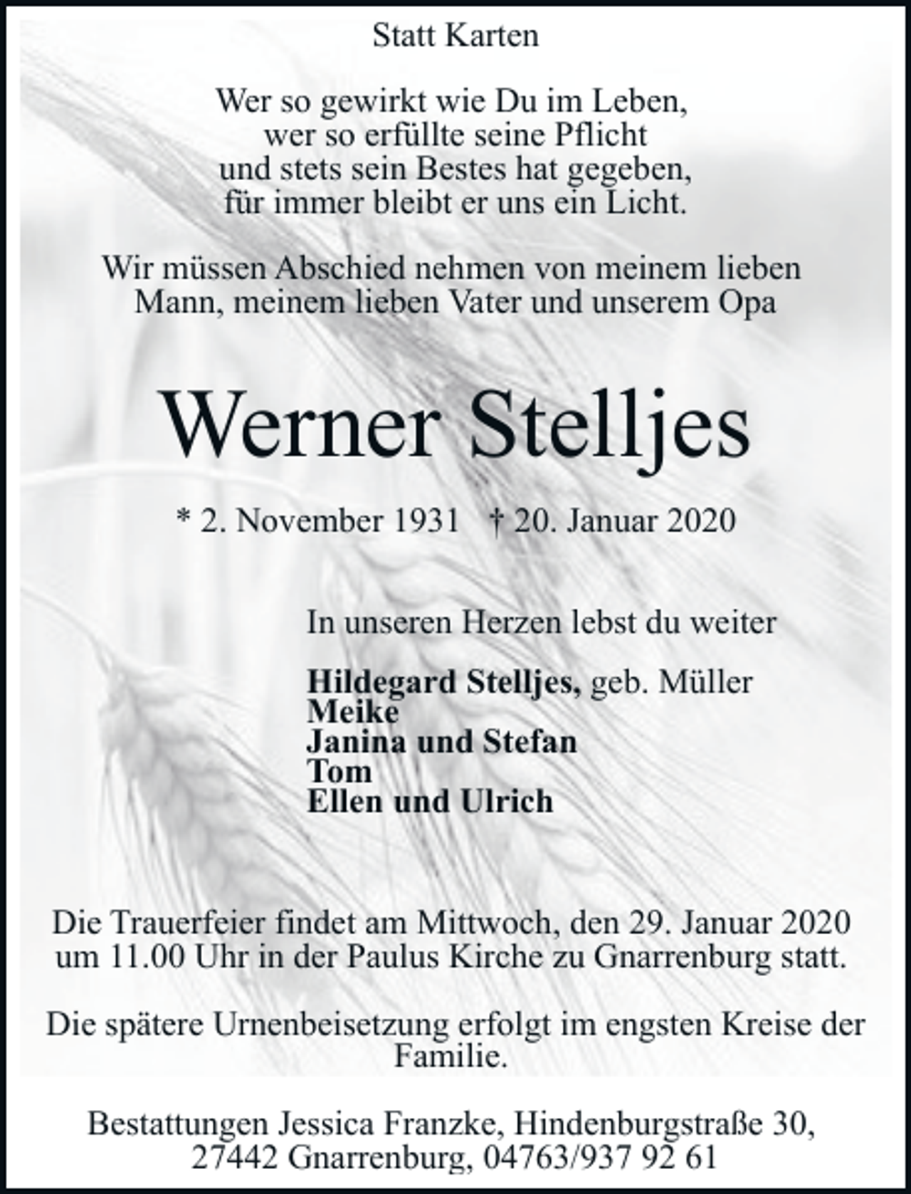 <p>Statt Karten<br />Wer so gewirkt wie Du im Leben,<br />wer so erfüllte seine Pflicht<br />und stets sein Bestes hat gegeben,<br />für immer bleibt er uns ein Licht.<br />Wir müssen Abschied nehmen von meinem lieben<br />Mann, meinem lieben Vater und unserem Opa</p><p>Werner Stelljes<br />* 2. November 1931 † 20. Januar 2020<br />In unseren Herzen lebst du weiter<br />Hildegard Stelljes, geb. Müller<br />Meike<br />Janina und Stefan<br />Tom<br />Ellen und Ulrich<br />Die Trauerfeier findet am Mittwoch, den 29. Januar 2020<br />um 11.00 Uhr in der Paulus Kirche zu Gnarrenburg statt.<br />Die spätere Urnenbeisetzung erfolgt im engsten Kreise der<br />Familie.<br />Bestattungen Jessica Franzke, Hindenburgstraße 30,<br />27442 Gnarrenburg, 04763/937 92 61</p>