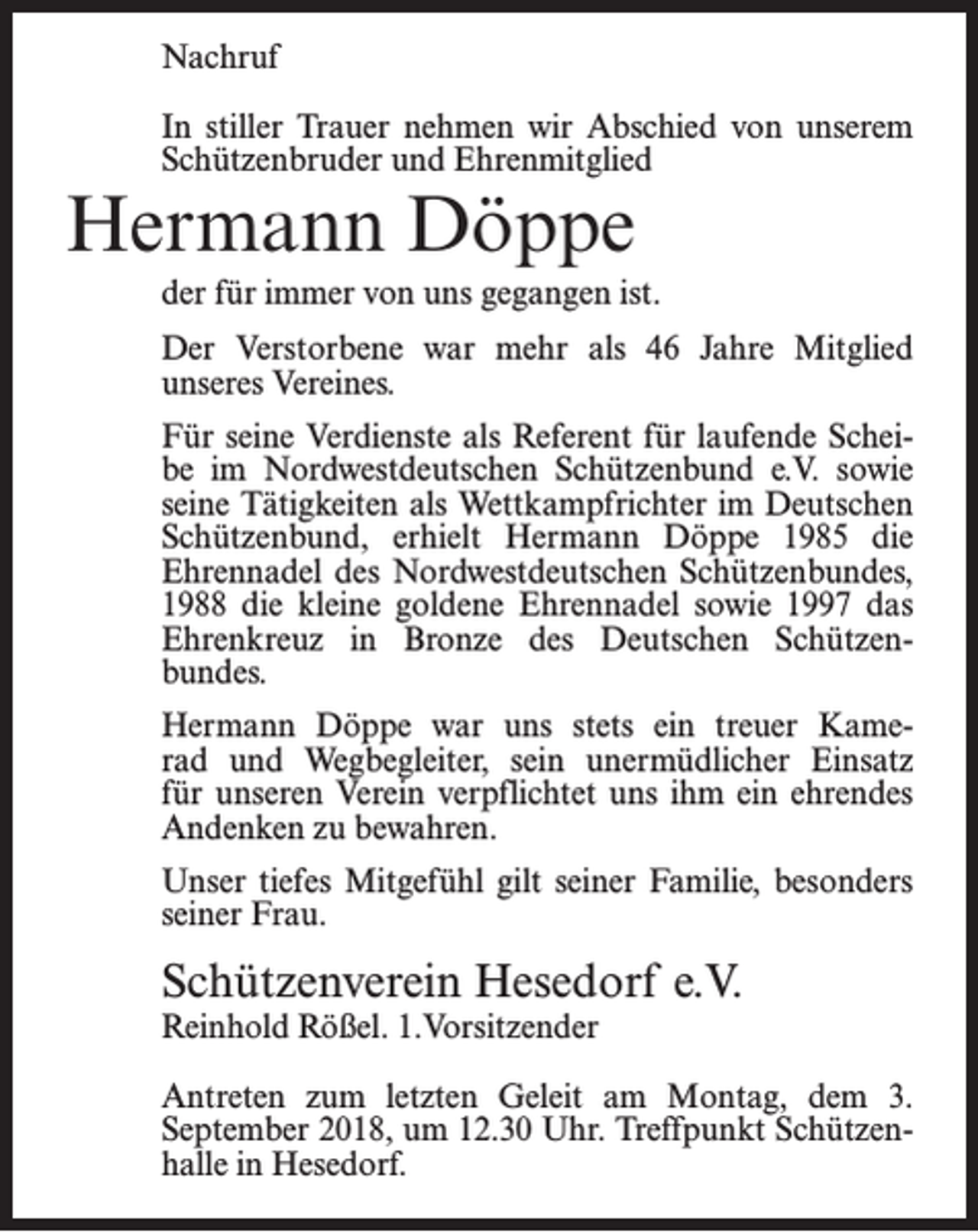 <p>Nachruf<br />In stiller Trauer nehmen wir Abschied von unserem<br />Schützenbruder und Ehrenmitglied</p><p>Hermann Döppe</p><p>der für immer von uns gegangen ist.<br />Der Verstorbene war mehr als 46 Jahre Mitglied<br />unseres Vereines.<br />Für seine Verdienste als Referent für laufende Scheibe im Nordwestdeutschen Schützenbund e.V. sowie<br />seine Tätigkeiten als Wettkampfrichter im Deutschen<br />Schützenbund, erhielt Hermann Döppe 1985 die<br />Ehrennadel des Nordwestdeutschen Schützenbundes,<br />1988 die kleine goldene Ehrennadel sowie 1997 das<br />Ehrenkreuz in Bronze des Deutschen Schützenbundes.<br />Hermann Döppe war uns stets ein treuer Kamerad und Wegbegleiter, sein unermüdlicher Einsatz<br />für unseren Verein verpflichtet uns ihm ein ehrendes<br />Andenken zu bewahren.<br />Unser tiefes Mitgefühl gilt seiner Familie, besonders<br />seiner Frau.</p><p>Schützenverein Hesedorf e.V.<br />Reinhold Rößel. 1.Vorsitzender</p><p>Antreten zum letzten Geleit am Montag, dem 3.<br />September 2018, um 12.30 Uhr. Treffpunkt Schützenhalle in Hesedorf.</p>