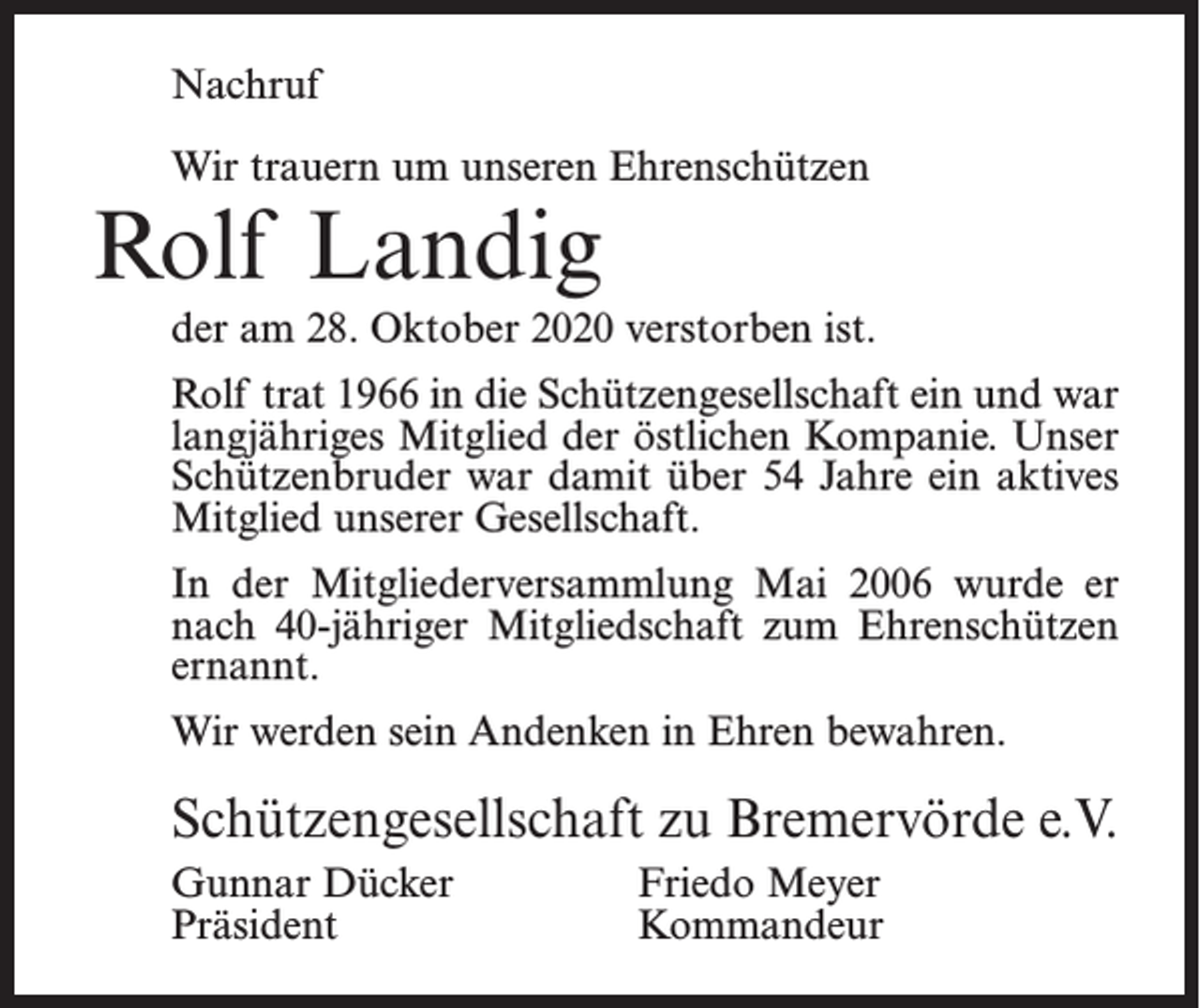 <p>Nachruf<br />Wir trauern um unseren Ehrenschützen</p><p>Rolf Landig</p><p>der am 28. Oktober 2020 verstorben ist.<br />Rolf trat 1966 in die Schützengesellschaft ein und war<br />langjähriges Mitglied der östlichen Kompanie. Unser<br />Schützenbruder war damit über 54 Jahre ein aktives<br />Mitglied unserer Gesellschaft.<br />In der Mitgliederversammlung Mai 2006 wurde er<br />nach 40-jähriger Mitgliedschaft zum Ehrenschützen<br />ernannt.<br />Wir werden sein Andenken in Ehren bewahren.</p><p>Schützengesellschaft zu Bremervörde e.V.<br />Gunnar Dücker<br />Friedo Meyer<br />Präsident Kommandeur</p>