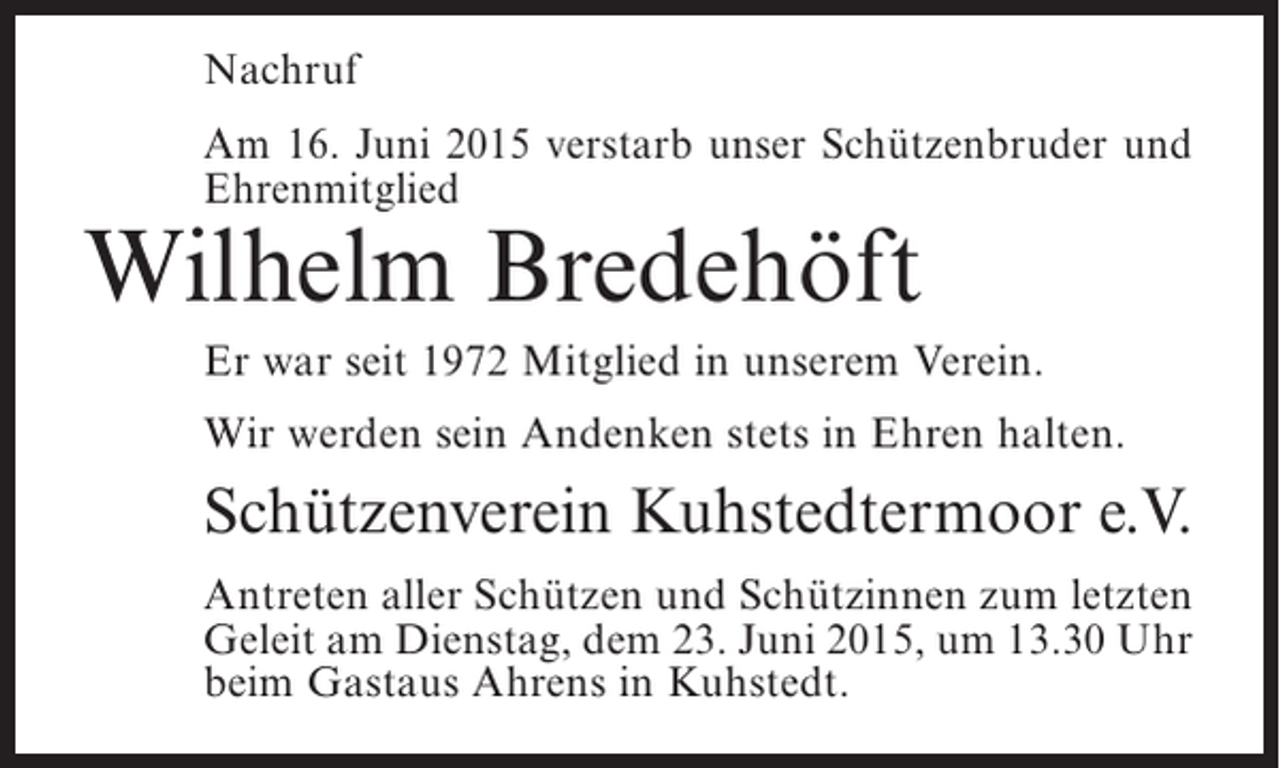 <p>Nachruf<br />Am 16. Juni 2015 verstarb unser Schützenbruder und<br />Ehrenmitglied</p><p>Wilhelm Bredehöft</p><p>Er war seit 1972 Mitglied in unserem Verein.<br />Wir werden sein Andenken stets in Ehren halten.</p><p>Schützenverein Kuhstedtermoor e.V.<br />Antreten aller Schützen und Schützinnen zum ­etzten<br />l<br />Geleit am Dienstag, dem 23. Juni 2015, um 13.30 Uhr<br />beim Gastaus Ahrens in Kuhstedt.</p>