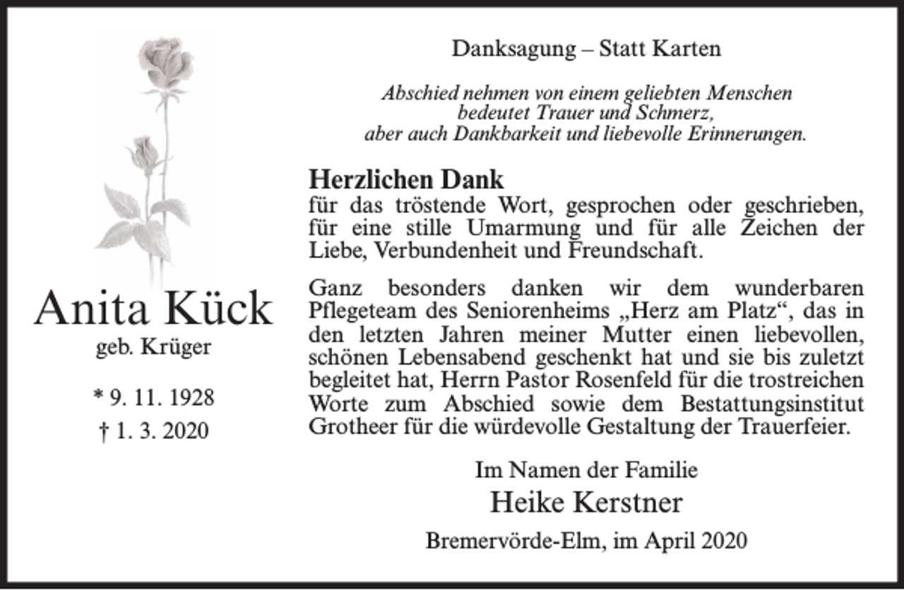 <p>Danksagung – Statt Karten<br />Abschied nehmen von einem geliebten Menschen<br />bedeutet Trauer und Schmerz,<br />aber auch Dankbarkeit und liebevolle Erinnerungen.</p><p>Herzlichen Dank</p><p>für das tröstende Wort, gesprochen oder geschrieben,<br />für eine stille Umarmung und für alle Zeichen der<br />Liebe, Verbundenheit und Freundschaft.</p><p>Anita Kück<br />geb. Krüger</p><p>* 9. 11. 1928<br />† 1. 3. 2020</p><p>Ganz besonders danken wir dem wunderbaren<br />Pflegeteam des Seniorenheims „Herz am Platz“, das in<br />den letzten Jahren meiner Mutter einen liebevollen,<br />schönen Lebensabend geschenkt hat und sie bis zuletzt<br />begleitet hat, Herrn Pastor Rosenfeld für die trostreichen<br />Worte zum Abschied sowie dem Bestattungsinstitut<br />Grotheer für die würdevolle Gestaltung der Trauerfeier.<br />Im Namen der Familie</p><p>Heike Kerstner<br />Bremervörde-Elm, im April 2020</p>