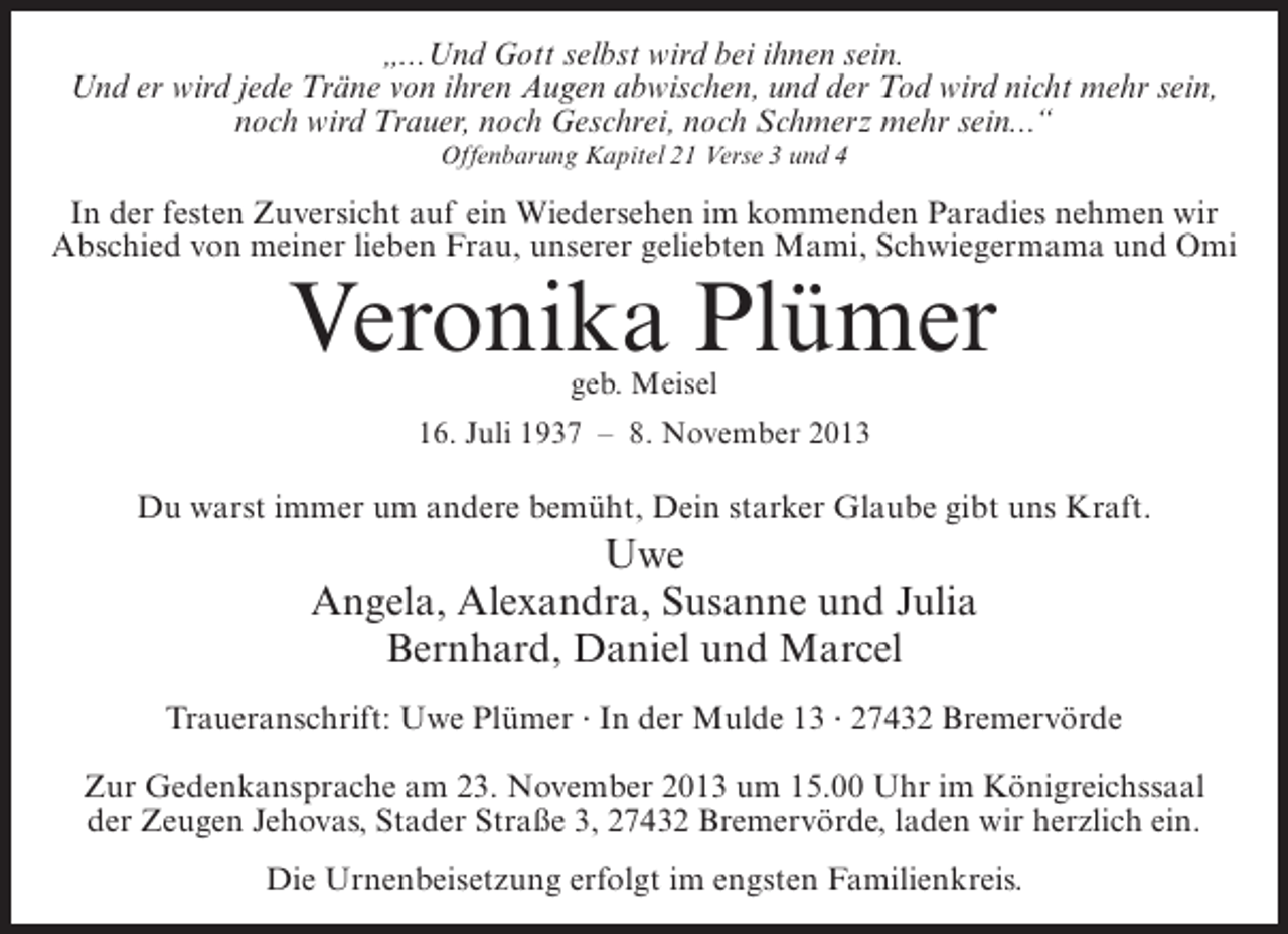 <p>„...Und Gott selbst wird bei ihnen sein.<br />Und er wird jede Träne von ihren Augen abwischen, und der Tod wird nicht mehr sein,<br />noch wird Trauer, noch Geschrei, noch Schmerz mehr sein...“<br />Offenbarung Kapitel 21 Verse 3 und 4</p><p>In der festen Zuversicht auf ein Wiedersehen im kommenden Paradies nehmen wir<br />Abschied von meiner lieben Frau, unserer geliebten Mami, Schwiegermama und Omi</p><p>Veronika Plümer<br />geb. Meisel</p><p>16. Juli 1937 – 8. November 2013</p><p>Du warst immer um andere bemüht, Dein starker Glaube gibt uns Kraft.</p><p>Uwe<br />Angela, Alexandra, Susanne und Julia<br />Bernhard, Daniel und Marcel<br />Traueranschrift: Uwe Plümer · In der Mulde 13 · 27432 Bremervörde<br />Zur Gedenkansprache am 23. November 2013 um 15.00 Uhr im Königreichssaal<br />der Zeugen Jehovas, Stader Straße 3, 27432 Bremervörde, laden wir herzlich ein.<br />Die Urnenbeisetzung erfolgt im engsten Familienkreis.</p>