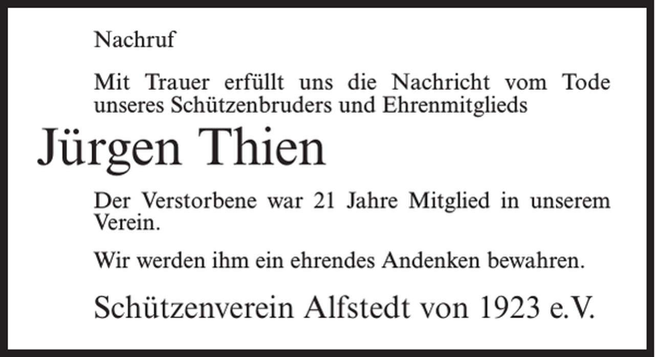 <p>Nachruf<br />Mit Trauer erfüllt uns die Nachricht vom Tode<br />unseres Schützenbruders und Ehrenmitglieds</p><p>Jürgen Thien</p><p>Der Verstorbene war 21 Jahre Mitglied in unserem<br />Verein.<br />Wir werden ihm ein ehrendes Andenken bewahren.</p><p>Schützenverein Alfstedt von 1923 e.V.</p>