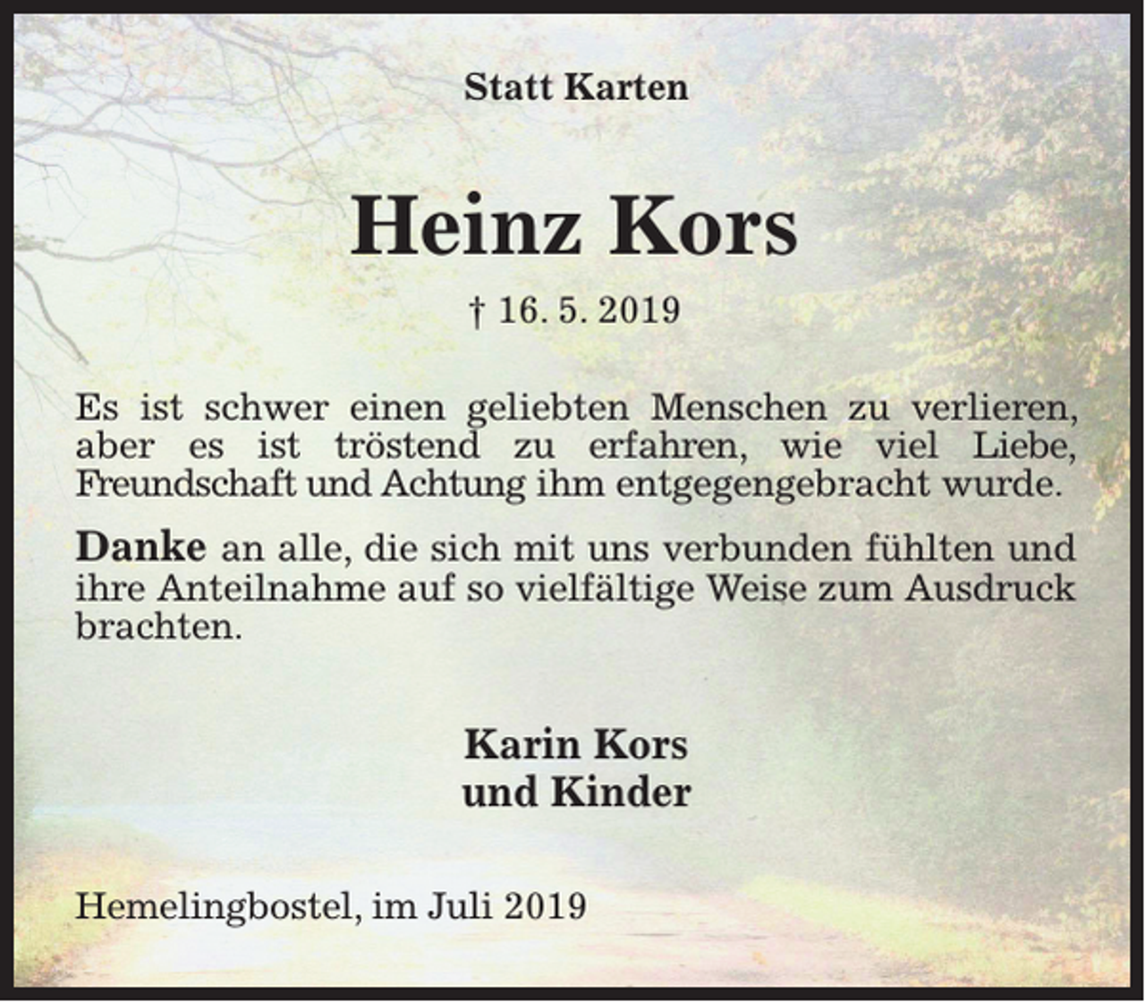 <p>Statt Karten</p><p>Heinz Kors<br />† 16. 5. 2019<br />Es ist schwer einen geliebten Menschen zu verlieren,<br />aber es ist tröstend zu erfahren, wie viel Liebe,<br />Freundschaft und Achtung ihm entgegengebracht wurde.</p><p>Danke an alle, die sich mit uns verbunden fühlten und<br />ihre Anteilnahme auf so vielfältige Weise zum Ausdruck<br />brachten.<br />Karin Kors<br />und Kinder<br />Hemelingbostel, im Juli 2019</p>