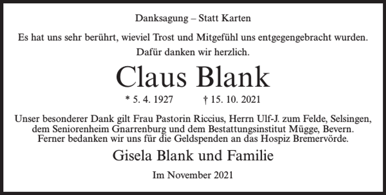 <p>Danksagung – Statt Karten<br />Es hat uns sehr berührt, wieviel Trost und Mitgefühl uns entgegengebracht wurden.<br />Dafür danken wir herzlich.</p><p>Claus Blank<br />* 5. 4. 1927</p><p>† 15. 10. 2021</p><p>Unser besonderer Dank gilt Frau Pastorin Riccius, Herrn Ulf-J. zum Felde, Selsingen,<br />dem Seniorenheim Gnarrenburg und dem Bestattungsinstitut Mügge, Bevern.<br />Ferner bedanken wir uns für die Geldspenden an das Hospiz Bremervörde.</p><p>Gisela Blank und Familie<br />Im November 2021</p>
