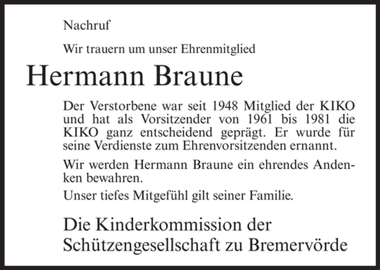 <p>Nachruf<br />Wir trauern um unser Ehrenmitglied</p><p>Hermann Braune<br />Der Verstorbene war seit 1948 Mitglied der KIKO<br />und hat als Vorsitzender von 1961 bis 1981 die<br />KIKO ganz entscheidend geprägt. Er wurde für<br />seine Verdienste zum Ehrenvorsitzenden ernannt.<br />Wir werden Hermann Braune ein ehrendes Andenken bewahren.<br />Unser tiefes Mitgefühl gilt seiner Familie.</p><p>Die Kinderkommission der<br />Schützengesellschaft zu Bremervörde</p>