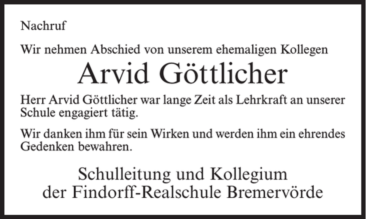 <p>Nachruf<br />Wir nehmen Abschied von unserem ehemaligen Kollegen</p><p>Arvid Göttlicher</p><p>Herr Arvid Göttlicher war lange Zeit als Lehrkraft an unserer<br />Schule engagiert tätig.<br />Wir danken ihm für sein Wirken und werden ihm ein ehrendes<br />Gedenken bewahren.</p><p>Schulleitung und Kollegium<br />der Findorff-Realschule Bremervörde</p>