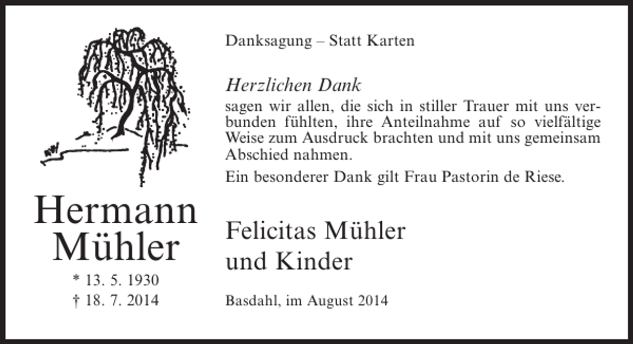 <p>Danksagung – Statt Karten</p><p>Herzlichen Dank</p><p>Hermann<br />Mühler<br />* 13. 5. 1930<br />† 18. 7. 2014</p><p>sagen wir allen, die sich in stiller Trauer mit uns verbunden fühlten, ihre Anteilnahme auf so vielfältige<br />Weise zum Ausdruck brachten und mit uns gemeinsam<br />Abschied nahmen.<br />Ein besonderer Dank gilt Frau Pastorin de Riese.</p><p>Felicitas Mühler<br />und Kinder<br />Basdahl, im August 2014</p>