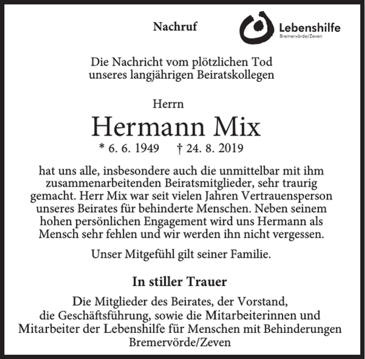 <p>Nachruf<br />Die Nachricht vom plötzlichen Tod<br />unseres langjährigen Beiratskollegen<br />Herrn</p><p>Hermann Mix<br />* 6. 6. 1949</p><p>† 24. 8. 2019</p><p>hat uns alle, insbesondere auch die unmittelbar mit ihm<br />zusammenarbeitenden Beiratsmitglieder, sehr traurig<br />gemacht. Herr Mix war seit vielen Jahren Vertrauensperson<br />unseres Beirates für behinderte Menschen. Neben seinem<br />hohen persönlichen Engagement wird uns Hermann als<br />Mensch sehr fehlen und wir werden ihn nicht vergessen.<br />Unser Mitgefühl gilt seiner Familie.</p><p>In stiller Trauer<br />Die Mitglieder des Beirates, der Vorstand,<br />die Geschäftsführung, sowie die Mitarbeiterinnen und<br />Mitarbeiter der Lebenshilfe für Menschen mit Behinderungen<br />Bremervörde/Zeven</p>