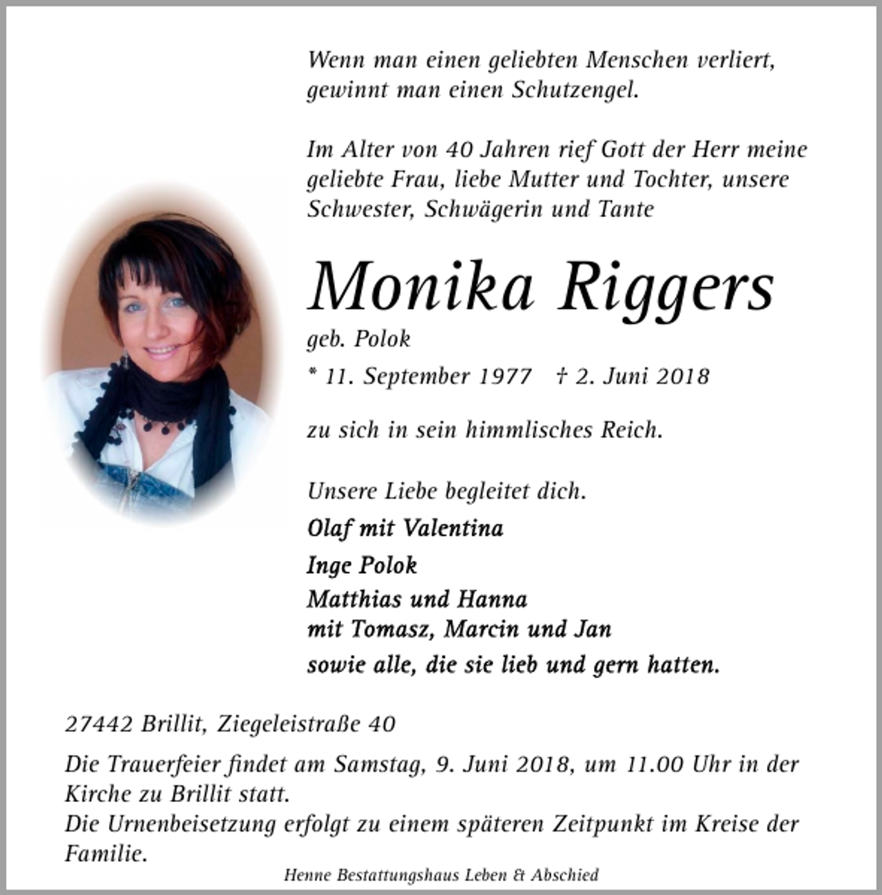 <p>Wenn man einen geliebten Menschen verliert,<br />gewinnt man einen Schutzengel.<br />Im Alter von 40 Jahren rief Gott der Herr meine<br />geliebte Frau, liebe Mutter und Tochter, unsere<br />Schwester, Schwägerin und Tante</p><p>Monika Riggers<br />geb. Polok<br />* 11. September 1977 † 2. Juni 2018<br />zu sich in sein himmlisches Reich.<br />Unsere Liebe begleitet dich.</p><p>27442 Brillit, Ziegeleistraße 40<br />Die Trauerfeier ﬁndet am Samstag, 9. Juni 2018, um 11.00 Uhr in der<br />Kirche zu Brillit statt.<br />Die Urnenbeisetzung erfolgt zu einem späteren Zeitpunkt im Kreise der<br />Familie.<br />Henne Bestattungshaus Leben &amp; Abschied</p>