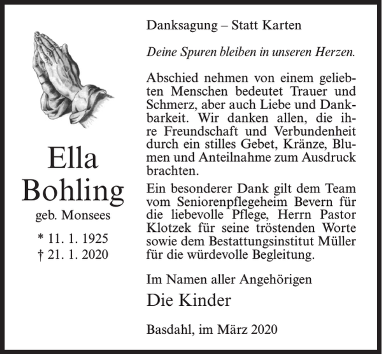 <p>Danksagung – Statt Karten<br />Deine Spuren bleiben in unseren Herzen.</p><p>Ella<br />Bohling<br />geb. Monsees<br />* 11. 1. 1925<br />† 21. 1. 2020</p><p>Abschied nehmen von einem geliebten Menschen bedeutet Trauer und<br />Schmerz, aber auch Liebe und Dankbarkeit. Wir danken allen, die ihre Freundschaft und Verbundenheit<br />durch ein stilles Gebet, Kränze, Blumen und Anteilnahme zum Ausdruck<br />brachten.<br />Ein besonderer Dank gilt dem Team<br />vom Seniorenpflegeheim Bevern für<br />die liebevolle Pflege, Herrn Pastor<br />Klotzek für seine tröstenden Worte<br />sowie dem Bestattungsinstitut Müller<br />für die würdevolle Begleitung.<br />Im Namen aller Angehörigen</p><p>Die Kinder<br />Basdahl, im März 2020</p>