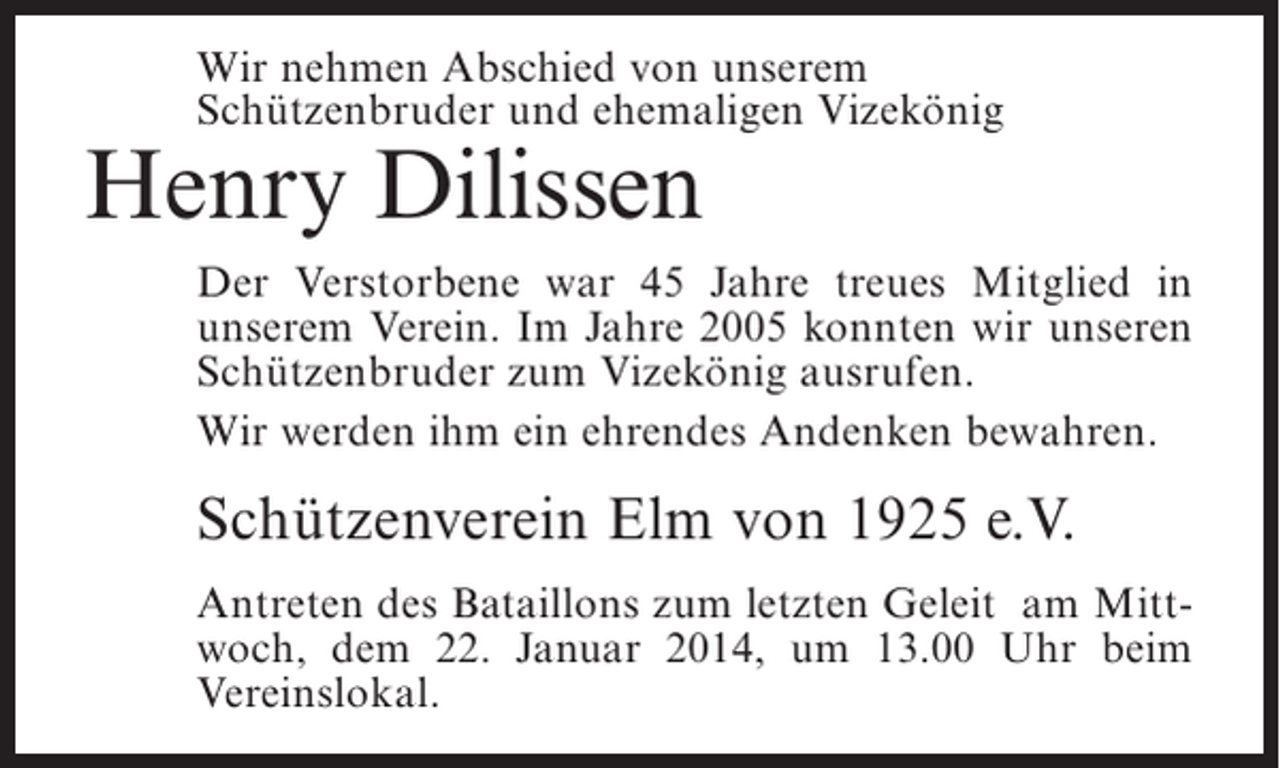 <p>Wir nehmen Abschied von unserem<br />Schützenbruder und ehemaligen Vizekönig</p><p>Henry Dilissen</p><p>Der Verstorbene war 45 Jahre treues Mitglied in<br />unserem Verein. Im Jahre 2005 konnten wir unseren<br />Schützenbruder zum Vizekönig ausrufen.<br />Wir werden ihm ein ehrendes Andenken bewahren.</p><p>Schützenverein Elm von 1925 e.V.<br />Antreten des Bataillons zum letzten Geleit am Mittwoch, dem 22. Januar 2014, um 13.00 Uhr beim<br />Vereinslokal.</p>