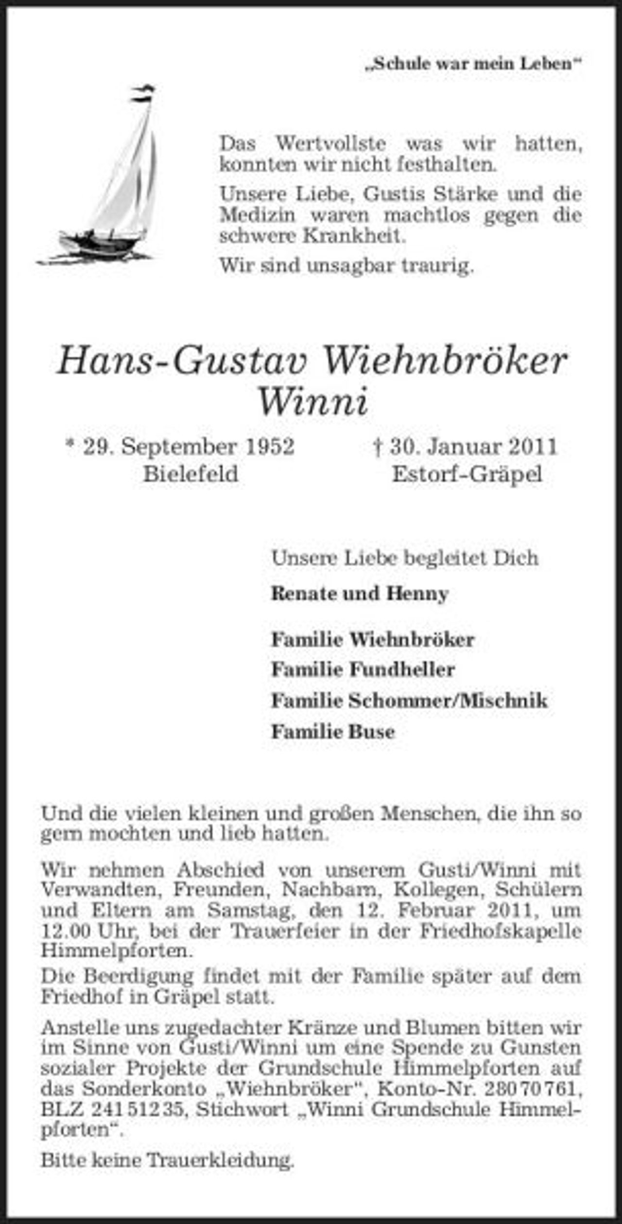 <p>„Schule war mein Leben“</p><p>Das Wertvollste was wir hatten, konnten wir nicht festhalten. Unsere Liebe, Gustis Stärke und die Medizin waren machtlos gegen die schwere Krankheit. Wir sind unsagbar traurig.</p><p>Hans-Gustav Wiehnbröker Winni<br />* 29. September 1952 Bielefeld † 30. Januar 2011 Estorf-Gräpel</p><p>Unsere Liebe begleitet Dich Renate und Henny Familie Wiehnbröker Familie Fundheller Familie Schommer/Mischnik Familie Buse</p><p>Und die vielen kleinen und großen Menschen, die ihn so gern mochten und lieb hatten. Wir nehmen Abschied von unserem Gusti/Winni mit Verwandten, Freunden, Nachbarn, Kollegen, Schülern und Eltern am Samstag, den 12. Februar 2011, um 12.00 Uhr, bei der Trauerfeier in der Friedhofskapelle Himmelpforten. Die Beerdigung findet mit der Familie später auf dem Friedhof in Gräpel statt. Anstelle uns zugedachter Kränze und Blumen bitten wir im Sinne von Gusti/Winni um eine Spende zu Gunsten sozialer Projekte der Grundschule Himmelpforten auf das Sonderkonto „Wiehnbröker“, Konto-Nr. 280 70 761, BLZ 241 512 35, Stichwort „Winni Grundschule Himmelpforten“. Bitte keine Trauerkleidung.</p>