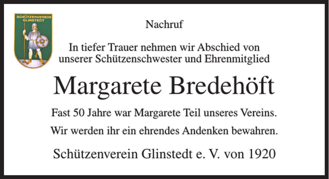 <p>Nachruf<br />In tiefer Trauer nehmen wir Abschied von<br />unserer Schützenschwester und Ehrenmitglied</p><p>Margarete Bredehöft<br />Fast 50 Jahre war Margarete Teil unseres Vereins.<br />Wir werden ihr ein ehrendes Andenken bewahren.</p><p>Schützenverein Glinstedt e. V. von 1920</p>