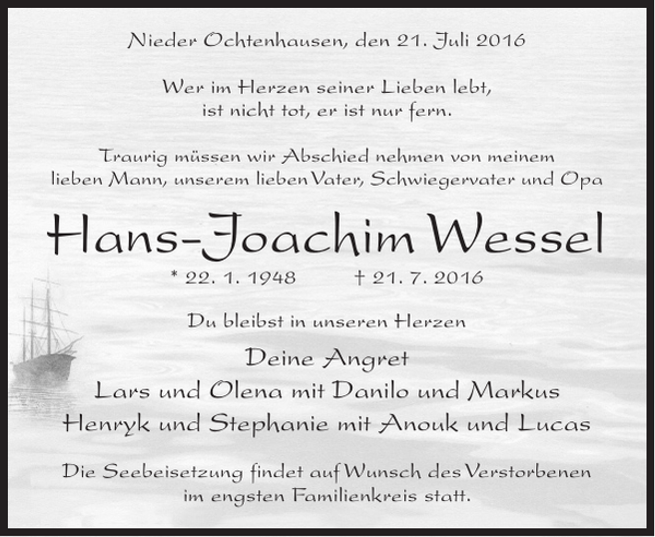<p>Nieder Ochtenhausen, den 21. Juli 2016<br />Wer im Herzen seiner Lieben lebt,<br />ist nicht tot, er ist nur fern.<br />Traurig müssen wir Abschied nehmen von meinem<br />lieben Mann, unserem lieben Vater, Schwiegervater und Opa</p><p>Hans-Joachim Wessel<br />* 22. 1. 1948 † 21. 7. 2016<br />Du bleibst in unseren Herzen</p><p>Deine Angret<br />Lars und Olena mit Danilo und Markus<br />Henryk und Stephanie mit Anouk und Lucas<br />Die Seebeisetzung findet auf Wunsch des Verstorbenen<br />im engsten Familienkreis statt.</p>