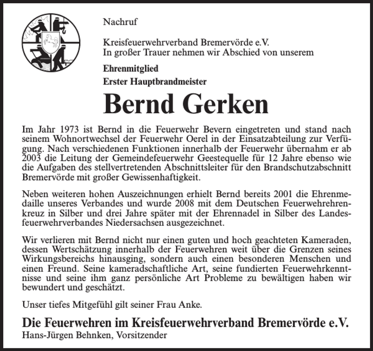 <p>Nachruf<br />Kreisfeuerwehrverband Bremervörde e.V.<br />In großer Trauer nehmen wir Abschied von unserem<br />Ehrenmitglied<br />Erster Hauptbrandmeister</p><p>Bernd Gerken<br />Im Jahr 1973 ist Bernd in die Feuerwehr Bevern eingetreten und stand nach<br />seinem Wohnortwechsel der Feuerwehr Oerel in der Einsatzabteilung zur Verfügung. Nach verschiedenen Funktionen innerhalb der Feuerwehr übernahm er ab<br />2003 die Leitung der Gemeindefeuerwehr Geestequelle für 12 Jahre ebenso wie<br />die Aufgaben des stellvertretenden Abschnittsleiter für den Brandschutzabschnitt<br />Bremervörde mit großer Gewissenhaftigkeit.<br />Neben weiteren hohen Auszeichnungen erhielt Bernd bereits 2001 die Ehrenmedaille unseres Verbandes und wurde 2008 mit dem Deutschen Feuerwehrehrenkreuz in Silber und drei Jahre später mit der Ehrennadel in Silber des Landesfeuerwehrverbandes Niedersachsen ausgezeichnet.<br />Wir verlieren mit Bernd nicht nur einen guten und hoch geachteten Kameraden,<br />dessen Wertschätzung innerhalb der Feuerwehren weit über die Grenzen seines<br />Wirkungsbereichs hinausging, sondern auch einen besonderen Menschen und<br />einen Freund. Seine kameradschaftliche Art, seine fundierten Feuerwehrkenntnisse und seine ihm ganz persönliche Art Probleme zu bewältigen haben wir<br />bewundert und geschätzt.<br />Unser tiefes Mitgefühl gilt seiner Frau Anke.</p><p>Die Feuerwehren im Kreisfeuerwehrverband Bremervörde e.V.<br />Hans-Jürgen Behnken, Vorsitzender</p>