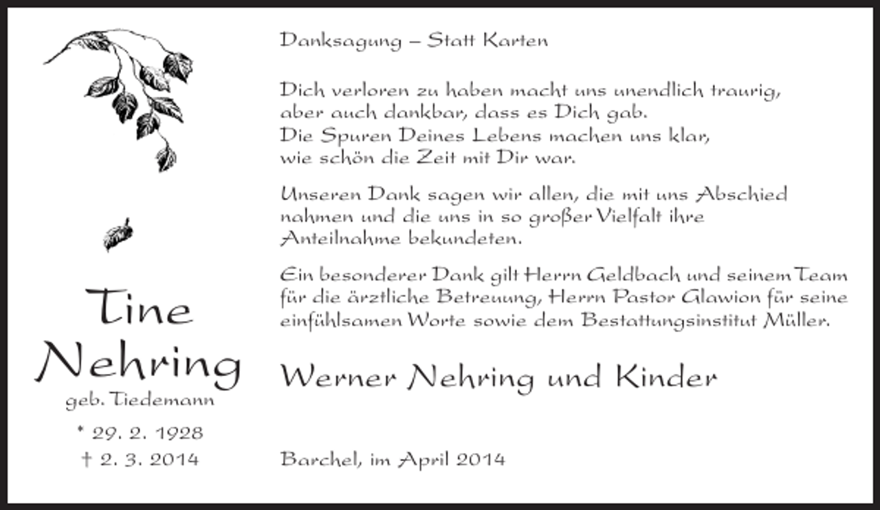 <p>Danksagung – Statt Karten<br />Dich verloren zu haben macht uns unendlich traurig,<br />aber auch dankbar, dass es Dich gab.<br />Die Spuren Deines Lebens machen uns klar,<br />wie schön die Zeit mit Dir war.<br />Unseren Dank sagen wir allen, die mit uns Abschied<br />nahmen und die uns in so großer Vielfalt ihre<br />Anteilnahme bekundeten.</p><p>Tine<br />Nehring<br />geb. Tiedemann<br />* 29. 2. 1928<br />† 2. 3. 2014</p><p>Ein besonderer Dank gilt Herrn Geldbach und seinem Team<br />für die ärztliche Betreuung, Herrn Pastor Glawion für seine<br />einfühlsamen Worte sowie dem Bestattungsinstitut Müller.</p><p>Werner Nehring und Kinder<br />Barchel, im April 2014</p>