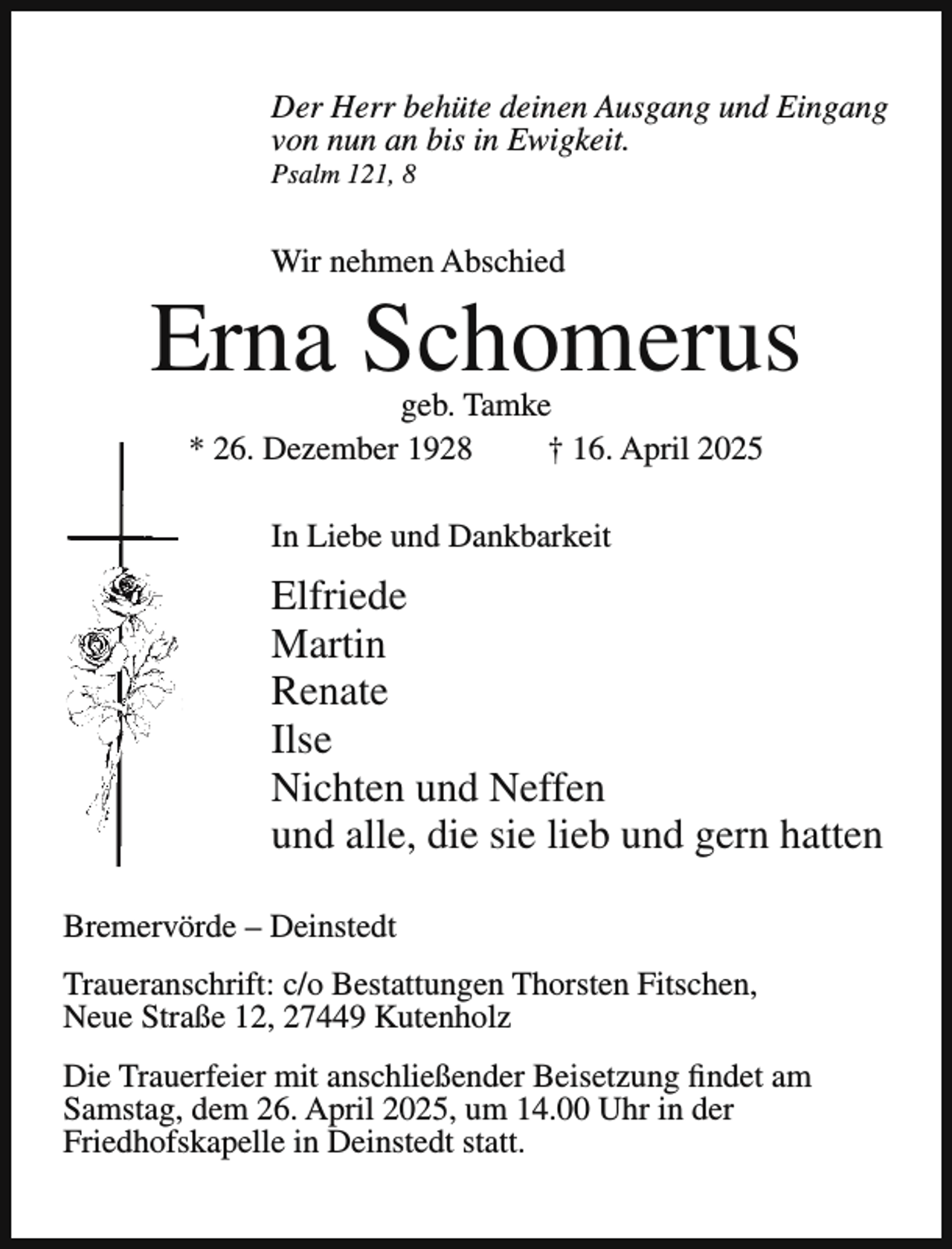 <p>Der Herr behüte deinen Ausgang und Eingang<br />von nun an bis in Ewigkeit.<br />Psalm 121, 8</p><p>Wir nehmen Abschied</p><p>Erna Schomerus<br />geb. Tamke<br />* 26. Dezember 1928<br />† 16. April 2025<br />In Liebe und Dankbarkeit</p><p>Elfriede<br />Martin<br />Renate<br />Ilse<br />Nichten und Neffen<br />und alle, die sie lieb und gern hatten<br />Bremervörde – Deinstedt<br />Traueranschrift: c/o Bestattungen Thorsten Fitschen,<br />Neue Straße 12, 27449 Kutenholz<br />Die Trauerfeier mit anschließender Beisetzung findet am<br />Samstag, dem 26. April 2025, um 14.00 Uhr in der<br />Friedhofskapelle in Deinstedt statt.</p>
