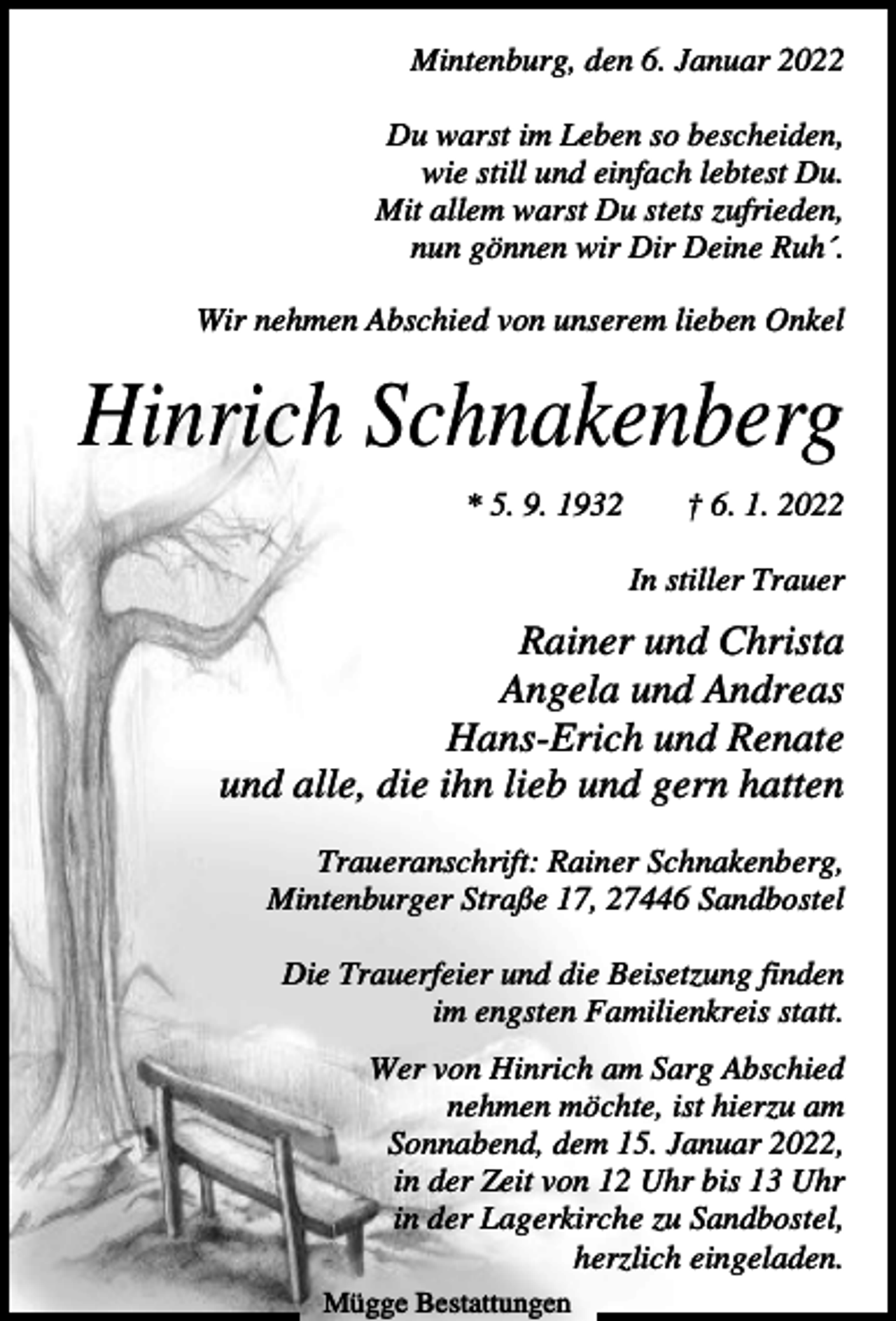 <p>Mintenburg, den 6. Januar 2022<br />Du warst im Leben so bescheiden,<br />wie still und einfach lebtest Du.<br />Mit allem warst Du stets zufrieden,<br />nun gönnen wir Dir Deine Ruh´.<br />Wir nehmen Abschied von unserem lieben Onkel</p><p>Hinrich Schnakenberg<br />* 5. 9. 1932</p><p>† 6. 1. 2022<br />In stiller Trauer</p><p>Rainer und Christa<br />Angela und Andreas<br />Hans-Erich und Renate<br />und alle, die ihn lieb und gern hatten<br />Traueranschrift: Rainer Schnakenberg,<br />Mintenburger Straße 17, 27446 Sandbostel<br />Die Trauerfeier und die Beisetzung finden<br />im engsten Familienkreis statt.<br />Wer von Hinrich am Sarg Abschied<br />nehmen möchte, ist hierzu am<br />Sonnabend, dem 15. Januar 2022,<br />in der Zeit von 12 Uhr bis 13 Uhr<br />in der Lagerkirche zu Sandbostel,<br />herzlich eingeladen.<br />Mügge Bestattungen</p>