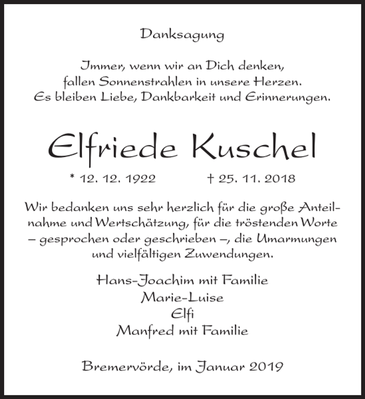 <p>Danksagung<br />Immer, wenn wir an Dich denken,<br />fallen Sonnenstrahlen in unsere Herzen.<br />Es bleiben Liebe, Dankbarkeit und Erinnerungen.</p><p>Elfriede Kuschel<br />* 12. 12. 1922</p><p>† 25. 11. 2018</p><p>Wir bedanken uns sehr herzlich für die große Anteilnahme und Wertschätzung, für die tröstenden Worte<br />– gesprochen oder geschrieben –, die Umarmungen<br />und vielfältigen Zuwendungen.</p><p>Hans-Joachim mit Familie<br />Marie-Luise<br />Elfi<br />Manfred mit Familie<br />Bremervörde, im Januar 2019</p>