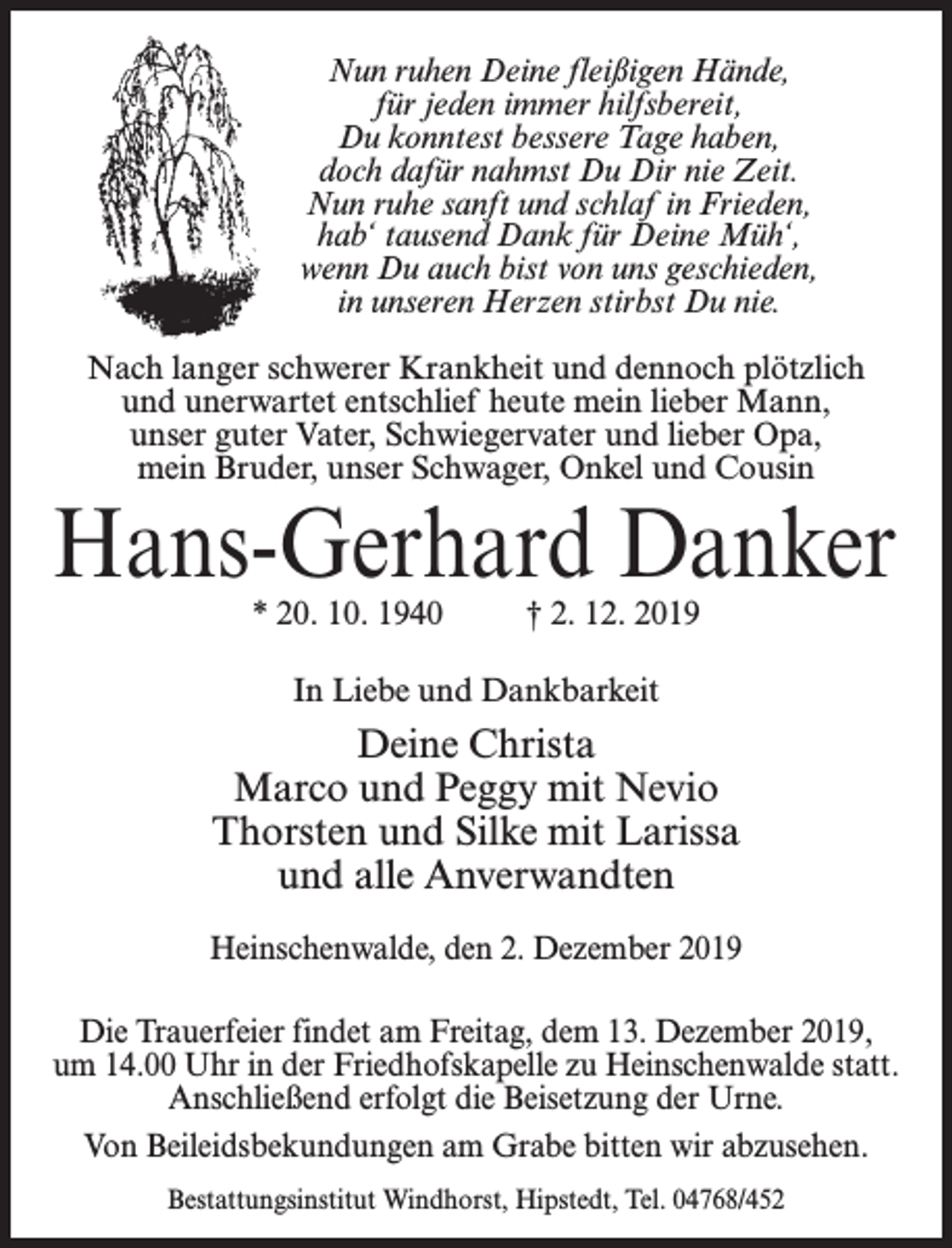 <p>Nun ruhen Deine fleißigen Hände,<br />für jeden immer hilfsbereit,<br />Du konntest bessere Tage haben,<br />doch dafür nahmst Du Dir nie Zeit.<br />Nun ruhe sanft und schlaf in Frieden,<br />hab‘ tausend Dank für Deine Müh‘,<br />wenn Du auch bist von uns geschieden,<br />in unseren Herzen stirbst Du nie.<br />Nach langer schwerer Krankheit und dennoch plötzlich<br />und unerwartet entschlief heute mein lieber Mann,<br />unser guter Vater, Schwiegervater und lieber Opa,<br />mein Bruder, unser Schwager, Onkel und Cousin</p><p>Hans-Gerhard Danker<br />* 20. 10. 1940 † 2. 12. 2019<br />In Liebe und Dankbarkeit</p><p>Deine Christa<br />Marco und Peggy mit Nevio<br />Thorsten und Silke mit Larissa<br />und alle Anverwandten<br />Heinschenwalde, den 2. Dezember 2019<br />Die Trauerfeier findet am Freitag, dem 13. Dezember 2019,<br />um 14.00 Uhr in der Friedhofskapelle zu Heinschenwalde statt.<br />Anschließend erfolgt die Beisetzung der Urne.<br />Von Beileidsbekundungen am Grabe bitten wir abzusehen.<br />Bestattungsinstitut Windhorst, Hipstedt, Tel. 04768/452</p>