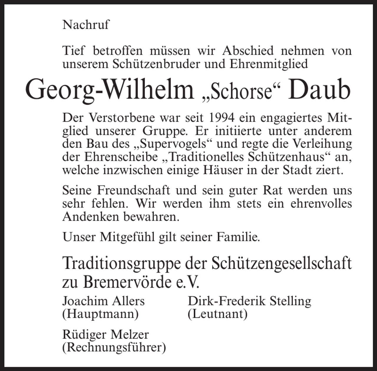 <p>Nachruf<br />Tief betroffen müssen wir Abschied nehmen von<br />unserem Schützenbruder und Ehrenmitglied</p><p>Georg-Wilhelm „Schorse“ Daub<br />Der Verstorbene war seit 1994 ein engagiertes Mitglied unserer Gruppe. Er initiierte unter anderem<br />den Bau des „Supervogels“ und regte die Verleihung<br />der Ehrenscheibe „Traditionelles Schützenhaus“ an,<br />welche inzwischen einige Häuser in der Stadt ziert.<br />Seine Freundschaft und sein guter Rat werden uns<br />sehr fehlen. Wir werden ihm stets ein ehrenvolles<br />Andenken bewahren.<br />Unser Mitgefühl gilt seiner Familie.</p><p>Traditionsgruppe der Schützengesellschaft<br />zu Bremervörde e.V.<br />Joachim Allers<br />Dirk-Frederik Stelling<br />(Hauptmann) (Leutnant)<br />Rüdiger Melzer<br />(Rechnungsführer)</p>