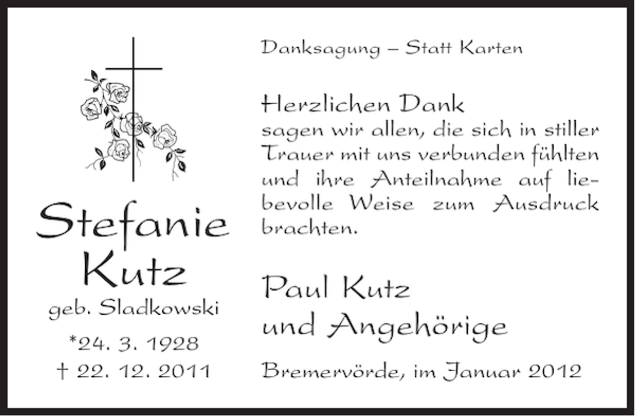 <p>Danksagung – Statt Karten</p><p>Herzlichen Dank</p><p>Stefanie<br />Kutz<br />geb. Sladkowski<br />*24. 3. 1928<br />† 22. 12. 2011</p><p>sagen wir allen, die sich in stiller<br />Trauer mit uns verbunden fühlten<br />und ihre Anteilnahme auf liebevolle Weise zum Ausdruck<br />brachten.</p><p>Paul Kutz<br />und Angehörige<br />Bremervörde, im Januar 2012</p>