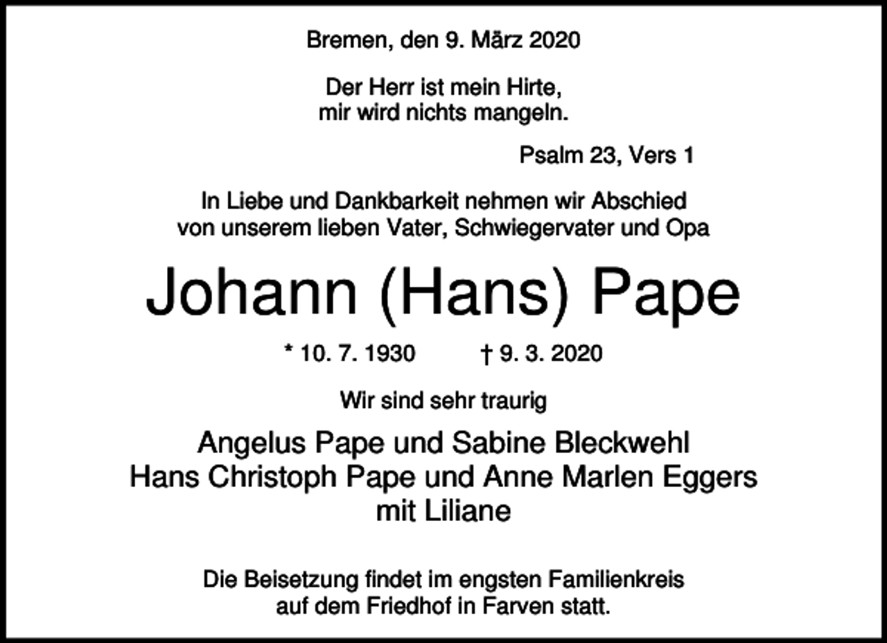 <p>Bremen, den 9. März 2020<br />Der Herr ist mein Hirte,<br />mir wird nichts mangeln.<br />Psalm 23, Vers 1<br />In Liebe und Dankbarkeit nehmen wir Abschied<br />von unserem lieben Vater, Schwiegervater und Opa</p><p>Johann (Hans) Pape<br />* 10. 7. 1930</p><p>† 9. 3. 2020</p><p>Wir sind sehr traurig</p><p>Angelus Pape und Sabine Bleckwehl<br />Hans Christoph Pape und Anne Marlen Eggers<br />mit Liliane<br />Die Beisetzung findet im engsten Familienkreis<br />auf dem Friedhof in Farven statt.</p>