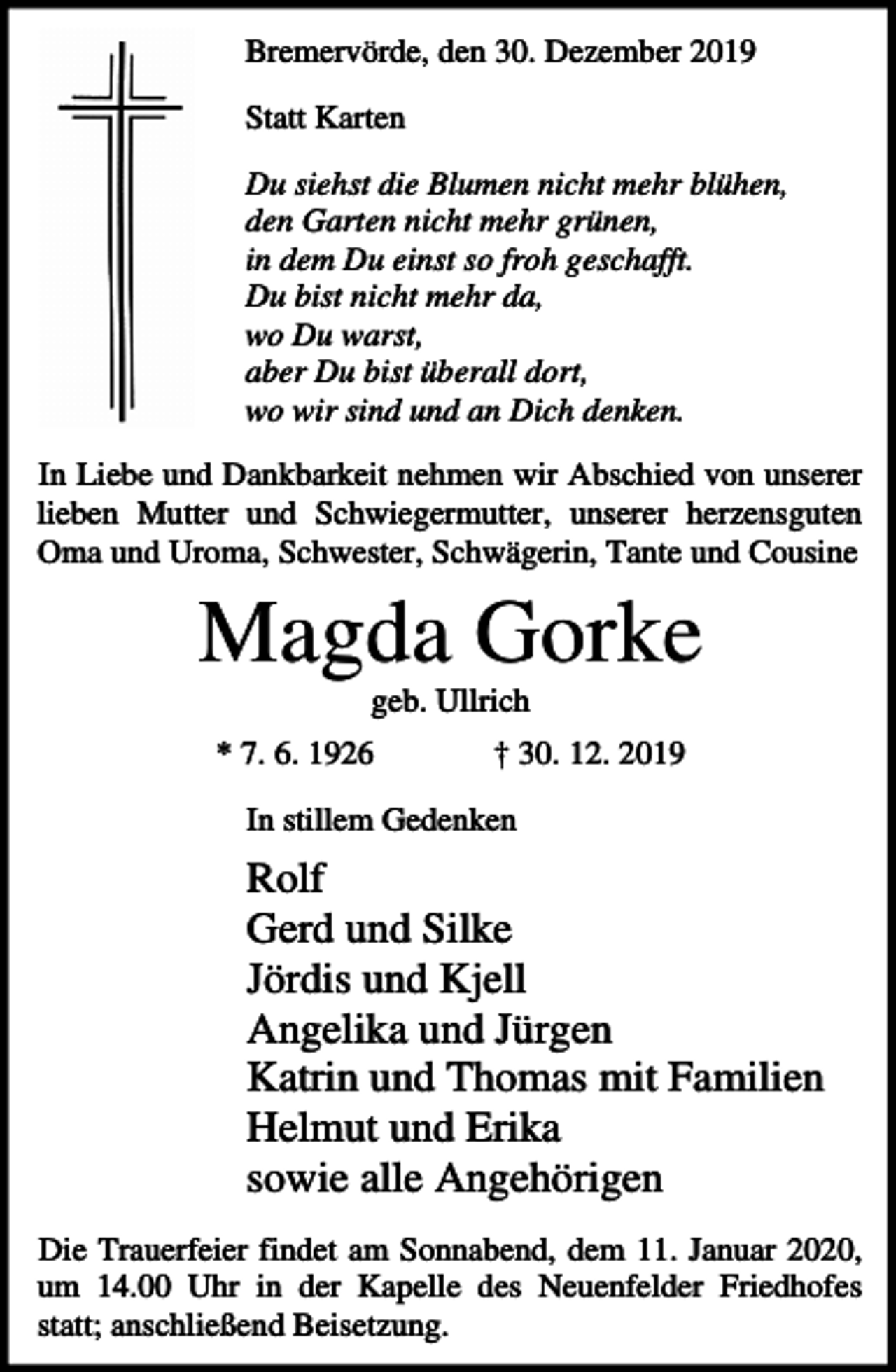 <p>Bremervörde, den 30. Dezember 2019<br />Statt Karten<br />Du siehst die Blumen nicht mehr blühen,<br />den Garten nicht mehr grünen,<br />in dem Du einst so froh geschafft.<br />Du bist nicht mehr da,<br />wo Du warst,<br />aber Du bist überall dort,<br />wo wir sind und an Dich denken.<br />In Liebe und Dankbarkeit nehmen wir Abschied von unserer<br />lieben Mutter und Schwiegermutter, unserer herzensguten<br />Oma und Uroma, Schwester, Schwägerin, Tante und Cousine</p><p>Magda Gorke<br />geb. Ullrich<br />* 7. 6. 1926</p><p>† 30. 12. 2019</p><p>In stillem Gedenken</p><p>Rolf<br />Gerd und Silke<br />Jördis und Kjell<br />Angelika und Jürgen<br />Katrin und Thomas mit Familien<br />Helmut und Erika<br />sowie alle Angehörigen<br />Die Trauerfeier findet am Sonnabend, dem 11. Januar 2020,<br />um 14.00 Uhr in der Kapelle des Neuenfelder Friedhofes<br />statt; anschließend Beisetzung.</p>