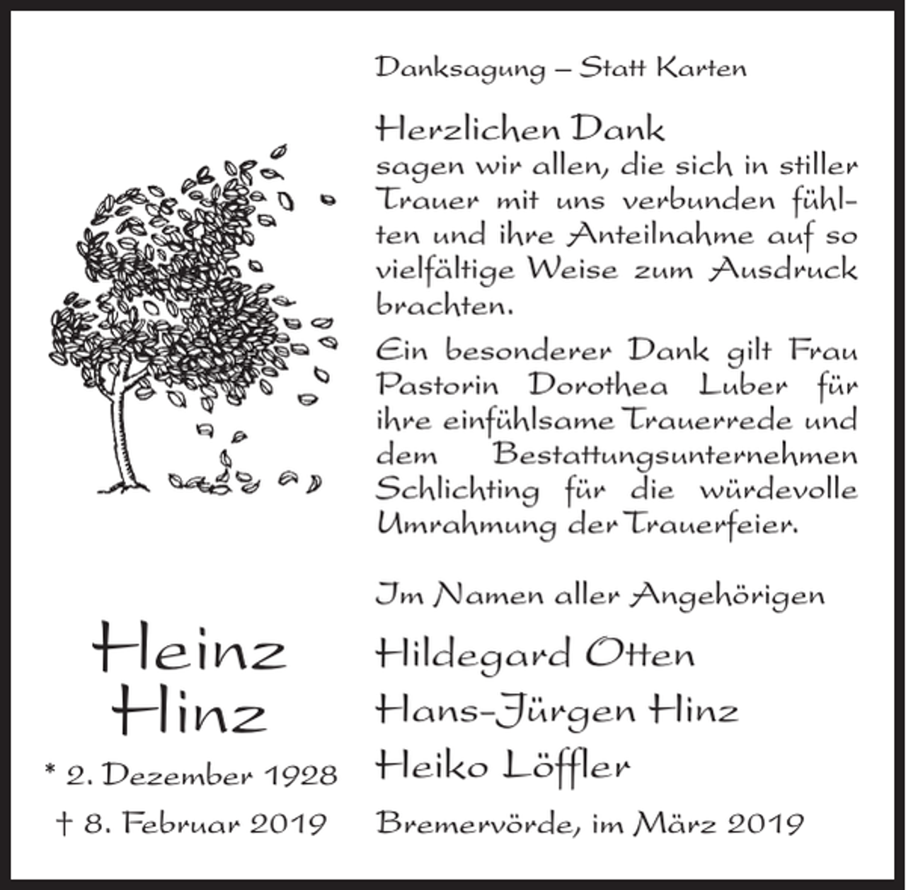 <p>Danksagung – Statt Karten</p><p>Herzlichen Dank</p><p>sagen wir allen, die sich in stiller<br />Trauer mit uns verbunden fühlten und ihre Anteilnahme auf so<br />vielfältige Weise zum Ausdruck<br />brachten.<br />Ein besonderer Dank gilt Frau<br />Pastorin Dorothea Luber für<br />ihre einfühlsame Trauerrede und<br />dem<br />Bestattungsunternehmen<br />Schlichting für die würdevolle<br />Umrahmung der Trauerfeier.</p><p>Heinz<br />Hinz<br />* 2. Dezember 1928<br />† 8. Februar 2019</p><p>Im Namen aller Angehörigen</p><p>Hildegard Otten<br />Hans-Jürgen Hinz<br />Heiko Löffler<br />Bremervörde, im März 2019</p>